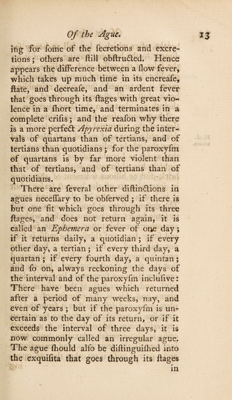 iftg^for fofrie of the feeretions and excre¬ tions ; others are ftill obftrufted. Hence appears the difference between a flow fever, which takes up much time in its encreafe, ftate, and decreafe, and an ardent fever that goes through its ftages with great vio¬ lence in a fhort time, and terminates in a complete crifis; and the reafon why there is a more perfe£t Apyrexia during the inter¬ vals of quartans than of tertians, and of tertians than quotidians ; for the paroxyfm of quartans is by far more violent than that of tertians, and of tertians than of quotidians. There are feveral other diftinftions in agues neceffary to be obferved ; if there is but one fit which goes through its three ftages, and does not return again, it is called an Ephemera or fever of oue day; if it returns daily, a quotidian ; if every other day, a tertian; if every third day, a quartan ; if every fourth day, a quintan; and fo on, always reckoning the days of the interval and of the paroxyfm inclufive: There have been agues which returned after a period of many weeks, nay, and even of years ; but if the paroxyfm is un¬ certain as to the day of its return, or if it exceeds the interval of three days, it is now commonly called an irregular ague. The ague Ihould alfo be dlftinguilhed into the exquifita that gpes through its ftages in