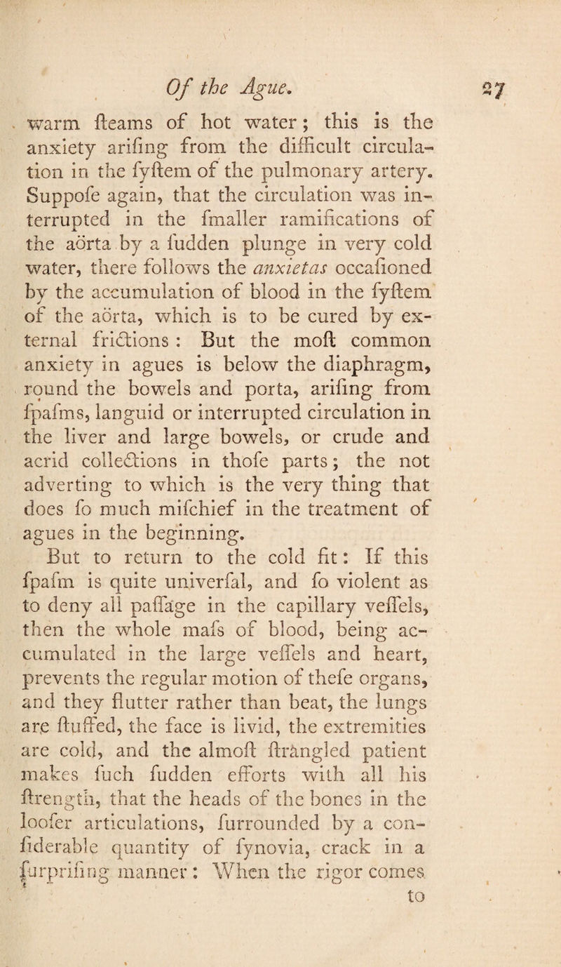 \ . warm fleams of hot water; this is the anxiety arifing from the difficult circula¬ tion in the fyftem of the pulmonary artery. Suppofe again, that the circulation was in¬ terrupted in the fmaller ramifications of the aorta by a fudden plunge in very cold water, there follows the anxietas occafioned by the accumulation of blood in the fyflem of the aorta, which Is to be cured by ex¬ ternal fridtlons : But the moft common, anxiety in agues is below the diaphragm, round the bowels and porta, arifing from fpafms, languid or interrupted circulation in the liver and large bowels, or crude and acrid collections in thofe parts; the not adverting to which is the very thing that does fo much mifchief in the treatment of agues in the beginning. But to return to the cold fit: If this fpafm is quite univerfal, and fo violent as to deny all paffage in the capillary veflels, then the whole mafs of blood, being ac¬ cumulated in the large veflels and heart, prevents the regular motion of thefe organs, and they flutter rather than beat, the lungs are fluffed, the face is livid, the extremities are cold, and the almofl flrtingled patient makes fuch fudden efforts with all his ftrengtli, that the heads of the bones in the loofer articulations, furroimded by a coii- fiderable quantity of fynovia, crack in a furprifing manner: When the rigor comes, to