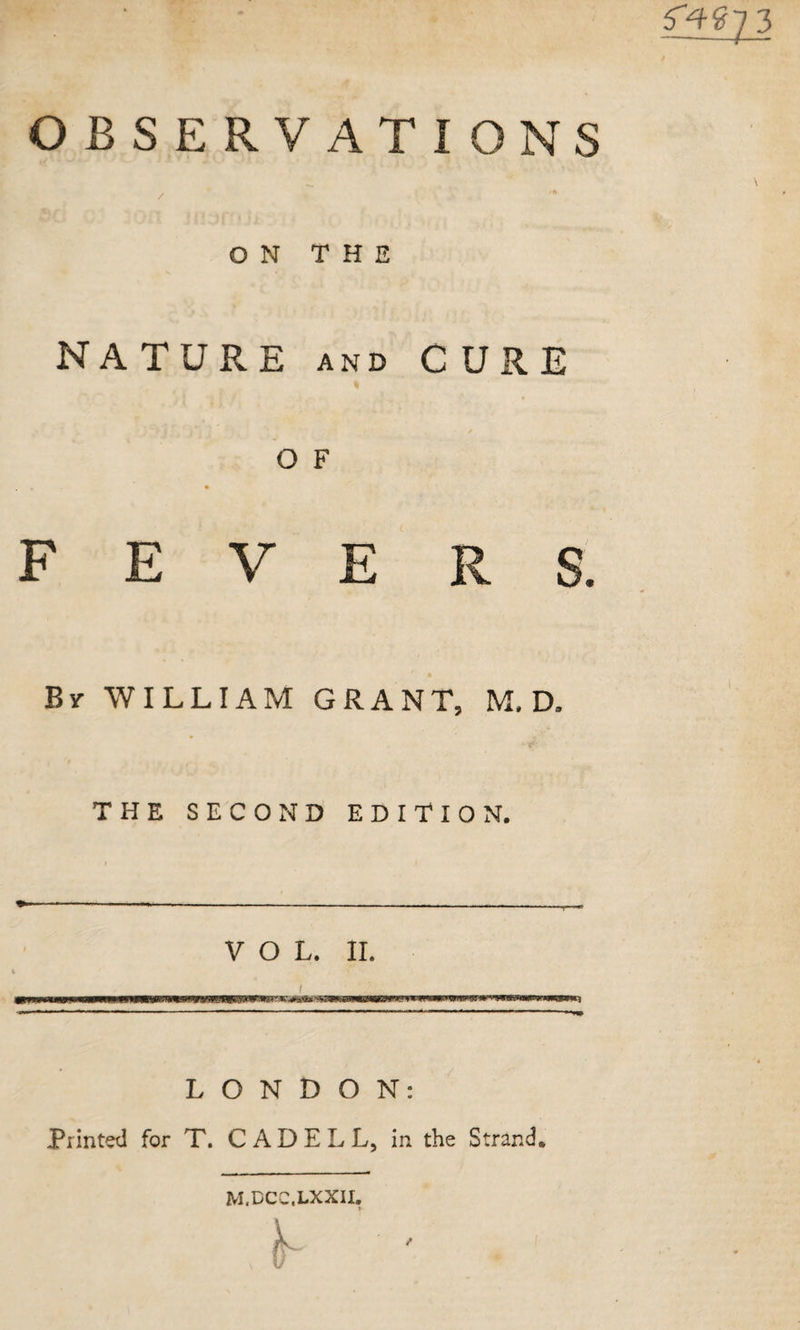 OBSERVATIONS / ON THE NA TURE AND C URE / O F F E V E R S. By william GRANT, M, D. THE SECOND EDITION. I VOL. II. f LONDON: Printed for T. C A D E L L, in the Strand. M.DCC.LXXII.