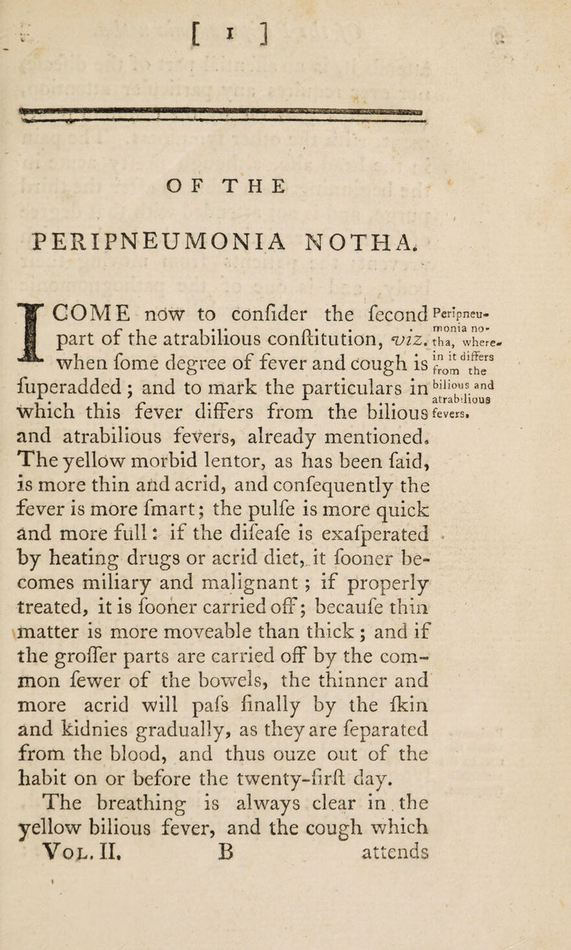 OF THE PERIPNEUMONIA NOTHA. COME now to confider the fecond ^ ^ ^ *1* o * * * monis no** part or the atrabilious conltitution, tha, where, when fome degree of fever and cough is the^ fuperadded ; and to mark the particulars in A ^ Jl 31 l*a D‘110118 which this fever differs from the bilious fevers, and atrabilious fevers, already mentioned* The yellow morbid lentor, as has been faid, is more thin and acrid, and confequently the fever is more fmart; the pulfe is more quick and more full: if the difeafe is exafperated ^ by heating drugs or acrid diet,..it fooner be- comes miliary and malignant; if properly treated, it is fooner carried off; becaufe thin matter is more moveable than thick ; and if the groffer parts are carried off by the com¬ mon fewer of the bowels, the thinner and more acrid will pafs finally by the fkin and kidnies gradually, as they are feparated from the blood, and thus ouze out of the habit on or before the twenty-firft clay. The breathing is always clear in. the yellow bilious fever, and the cough which Vop.II. B attends