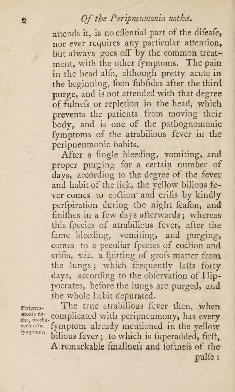 attends It, is no effential part of the difeafe, nor ever requires any particular attention, but alvv^ays goes off by the common treat¬ ment, with the other fymptoms. The pain in the head alfo, although pretty acute in the beginning, foon fubfides after the third purge, and is not attended with that degree of fulnefs or repletion in the head, which prevents the patients from moving their body, and is one of the pathognomonic fymptoms of the atrabilious fever in the peripneumonic habits. After a fingle bleeding, vomiting, and proper purging for a certain number of days, according to the degree of* the fever and habit pf the fick, the yellow bilious fe¬ ver comes to codllon and crifis by kindly perfpiration during the night feafon, and finiflies in a few days afterwards; whereas this fpecies of atrabilious fever, after the fame bleeding, vomiting, and purging, comes to a peculiar fpecies of coftion and crifis, %nz. a fpitting of grofs matter from the lungs; tvhich frequently lafts forty days, according to the obfervation of Hip¬ pocrates, before the longs are purged, and the whole habit depurated. Peripneu- The true atrabilious fever then, when complicated with peripneumony, has every raderiftic fymptom already mentioned in the yellow fymp.oms, fcvcr; to which is fuperadded, firft, A remarkable fmallnefs and foftnefs of the pulfe;