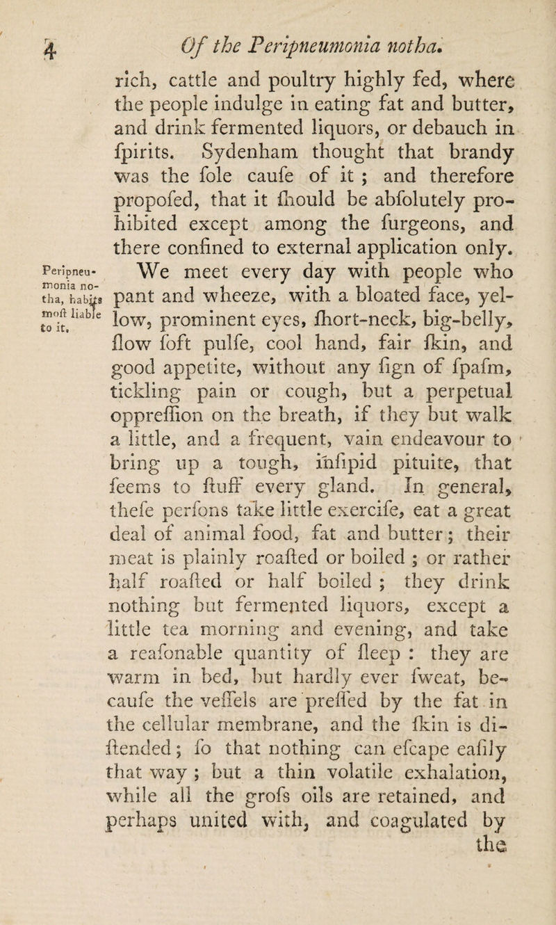 rich, cattle and poultry highly fed, where the people indulge in eating fat and butter, and drink fermented liquors, or debauch in fpirits. Sydenham thought that brandy was the foie caufe of it ; and therefore propofed, that it ihould be abfolutely pro¬ hibited except among the furgeons, and there confined to external application only. We meet every day with people who pant and wheeze, with a bloated face, yel¬ low, prominent eyes, fliort-neck, big-belly, flow foft pulfe, cool hand, fair ikin, and good appetite, without any fign of fpafm, tickling pain or cough, but a perpetual oppreffion on the breath, if they but walk a little, and a frequent, vain endeavour to ' bring up a tough, infipid pituite, that feems to fluff every gland. In general, thefe perfons take little exercife, eat a great deal of animal food, fat and butter; their meat is plainly roafled or boiled ; or rather half roafled or half boiled ; they drink nothing but fermented liquors, except a little tea morning and evening, and take a reafonable quantity of fleep : they are warm in bed, but hardly ever fweat, be- caufe the veffels are preffed by the fat in the cellular membrane, and the fkin is di- ftended; fo that nothing can efcape eafiJy that way ; but a thin volatile exhalation, while all the grofs oils are retained, and perhaps united with, and coagulated by the