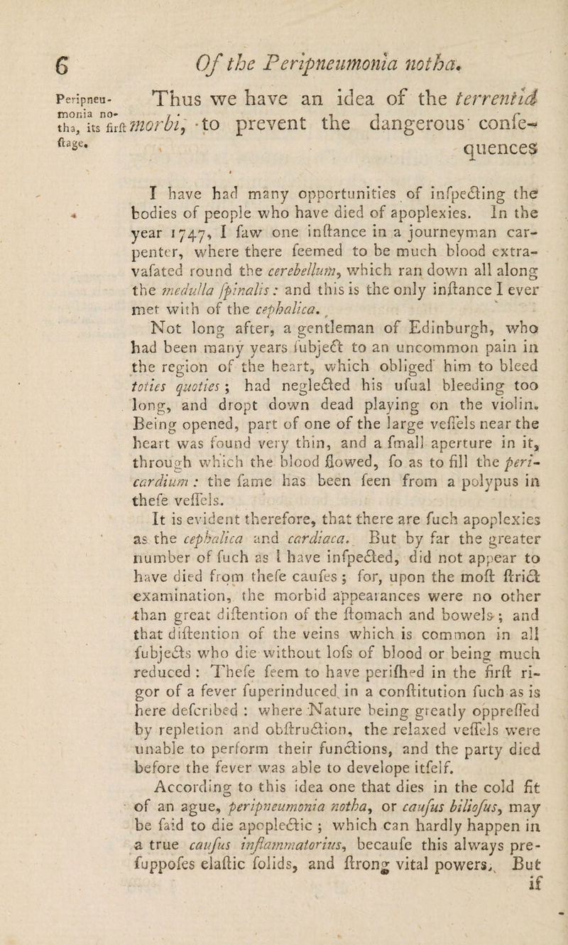 Peripneu- Thus we have an idea of the terreniid tha, its -to prevent the dangerous conie« quences I I have hafi many opportunities of infpe^ting the « bodies of people who have died of apoplexies. In the year i747-» I faw one inftance in a journeyman car¬ penter, where there feemed to be much blood cxtra- vafated round the cerebellum^ which ran down all along the medulla fpinalis: and this is the only instance I ever met with of the cephalica. ^ Not long after, a gentleman of Edinburgh, who bad been many years fubje^b to an uncommon pain in the region of the heart, which obliged' him to bleed toties quoiies; had negledted his ufual bleeding too long, and dropt down dead playing on the violin. Being opened, part of one of the large vefiels near the heart was found very thin, and a fmall aperture in it, through which the blood Sowed, fo as to fill the peri^ cardiiun : the fame has been feen from a polypus in thefe veffels. It is evident therefore, that there are fuch apoplexies as the cephalica and cardiaca. But by far the greater number of fuch as I have infpecled, did not appear to have died from thefe caiifes ; for, upon the moft ftridl examination, the morbid appearances were no other than great diftention of the flomach and bowels-; and that diftention of the veins which is common in all fubjedls who die without iofs of blood or being much reduced : Thefe feem to have perifhed in the firft ri¬ gor of a fever fuperinduced^ in a conftitution fuch as is here defenbed : v/here Nature being greatly opprefled by repletion and obffrudlion, the relaxed veffels w’ere unable to perform their functions, and the party died before the fever was able to develope itfeif. According to this idea one that dies in the cold fit of an ague, peripneumonia notha, or caufus biliofus^ may be faid to die apopledlic ; which can hardly happen in a true caufus inflainmaiorius^ becaufe this always pre- fuppofes eiaftic folids, and flrong vital powers. But if