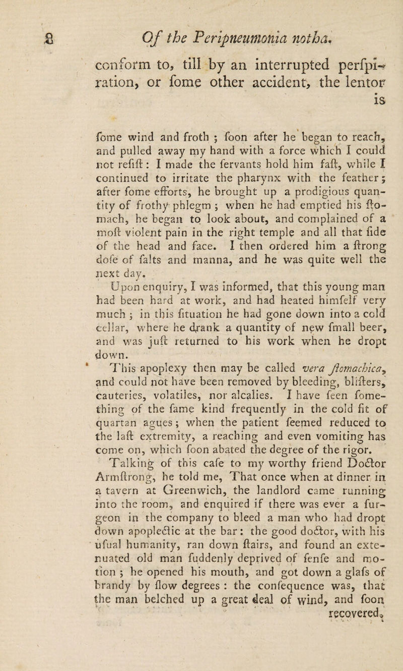 conform to, till by an interrupted perfpw ration, or fome other accident, the lentor is fome wind and froth ; foon after he began to reach, and pulled away my hand with a force which I could not refift: I made the fervants hold him faft, v^/hile I continued to irritate the pharynx with the feather; after fome efforts, he brought up a prodigious quan¬ tity of frothy phlegm ; when he had emptied his fto- mach, he began to look about, and complained of a moft violent pain in the right temple and all that fide of the head and face. I then ordered him a ftrong dole of falts and manna, and he was quite well the next day. Upon enquiry, I was informed, that this young man had been hard at work, and had heated himfelf very much ; in this fituation he had gone down into a cold cellar, where he dt^nk a quantity of new fmall beer, and was jufl returned to his work when he dropt down. This apoplexy then may be called vera Jicmachica^ and could not have been removed by bleeding, bliflers, cauteries, volatiles, nor alcalies. I have feen fome- thing of the fame kind frequently in the cold fit of quartan agues; when the patient feemed reduced to the laft extremity, a reaching and even vomiting has come on, which foon abated the degree of the rigor. Talking of this cafe to my worthy friend Dodlor Armflrong, he told me. That once when at dinner in a tavern at Greenwich, the landlord came running into the room, and enquired if there was ever a fur- geon in the company to bleed a man who had dropt down apopledlic at the bar: the good do6tor, with his ufual humanity, ran down ftairs, and found an exte¬ nuated old man fuddenly deprived of fenfe and mo¬ tion ; he opened his mouth, and got down a glafs of brandy by flow degrees : the confequence was, that the man belched up a great deal of wind, and foon recoveredo •« * «