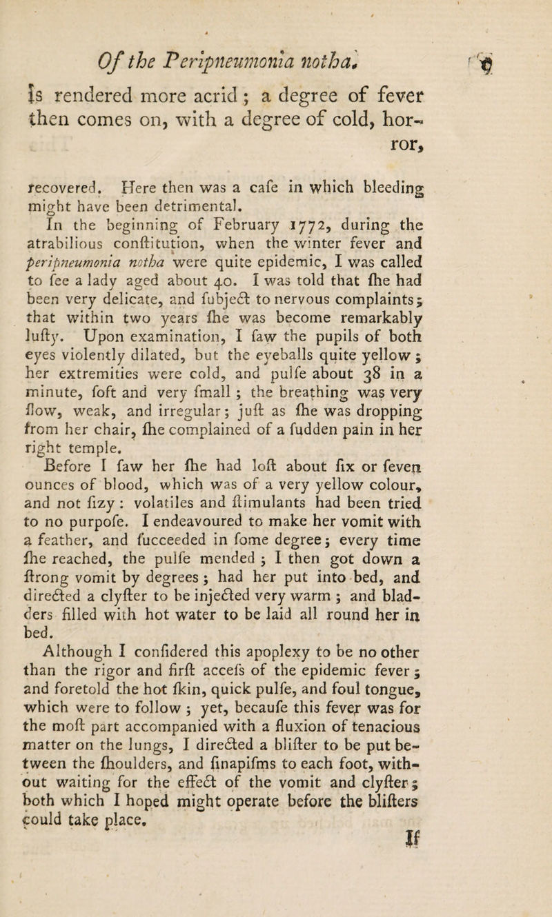 is rendered more acrid; a degree of fever then comes on, with a degree of cold, hor¬ ror, recovered. Here then was a cafe in which bleeding might have been detrimental. In the beginning of February 1772, during the atrabilious conftitution, when the winter fever and peripneumonia notha were quite epidemic, I v/as called to fee a lady aged about 40. I was told that fhe had been very delicate, and fubje61: to nervous complaints j that within two years Ihe was become remarkably lufty. Upon examination, I faw the pupils of both eyes violently dilated, but the eyeballs quite yellow ; her extremities were cold, and pulfe about 38 in a minute, foft and very fmall ; the breathing was very How, weak, and irregular; juft as fhe was dropping from her chair, fhe complained of a fudden pain in her right temple. Before I faw her fhe had loft about fix or feven ounces of blood, which was of a very yellow colour* and not fizy : volatiles and ftimulants had been tried to no purpofe. I endeavoured to make her vomit with a feather, and fucceeded in feme degree; every time fhe reached, the pulfe mended ; I then got down a ftrong vomit by degrees; had her put into bed, and diredfed a clyfter to be injedled very warm ; and blad¬ ders filled with hot water to be laid all round her iu bed. Although I confidered this apoplexy to be no other than the rigor and firft accefs of the epidemic fever ; and foretold the hot fkin, quick pulfe, and foul tongue, which were to follow ; yet, becaufe this fevef was for the moft part accompanied with a fluxion of tenacious matter on the lungs, I direcSled a blifter to be put be¬ tween the fhoulders, and finapifms to each foot, with¬ out waiting for the effect of the vomit and clyfter; both which I hoped might operate before the blifters could take place.