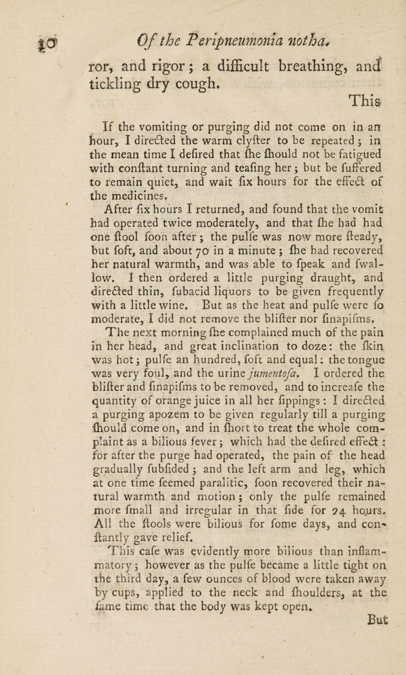 ror, and rigor; a difficult breathing, ancf tickling dry cough. This If the vomiting or purging did not come on in an hour, I directed the warm clyfter to be repeated 5 in the mean time I defired that fhe ihould not be fatigued with conftant turning and teafing her; but be fufFered to remain quiet, and wait fix hours for the efte6l of the medicines. After fix hours I returned, and found that the vomit had operated twice moderately, and that fhe had had one flool foon after; the puife was nc'.v more fteady, but foft, and about 70 in a minute ; fhe had recovered her natural warmth, and was able to fpeak and fwal- low, 1 then ordered a little purging draught, and dire^fed thin, fubacid liquors to be given frequently with a little wine. But as the heat and puife were fo moderate, I did not remove the blifter nor finapifms. The next morning fhe complained much of the pain in her head, and great inclination to doze: the fkin was hot; puife an hundred, foft and equal: the tongue was very foul, and the urine jumentofa, I ordered the blifter and finapifms to be removed, and to increafe the quantity of orange juice in all her fippings: I diredfed a purging apozem to be given regularly till a purging fhould come on, and in fliort to treat the whole com¬ plaint as a bilious fever 5 which had the defired efFedI: for after the purge had operated, the pain of the head gradually fubfided ; and the left arm and leg, which at one time feemed paralitic, foon recovered their na¬ tural warmth and motion; only the puife remained more fmall and irregular in that fide for 24 ho,urs. Ail the ftools were bilious for fome days, and con- ftantly gave relief. This cafe was evidently more bilious than inflam¬ matory ; however as the puife became a little tight on the third day, a few ounces of blood were taken away by cups, applied to the neck and fhoulders, at the fame time that the body was kept open.