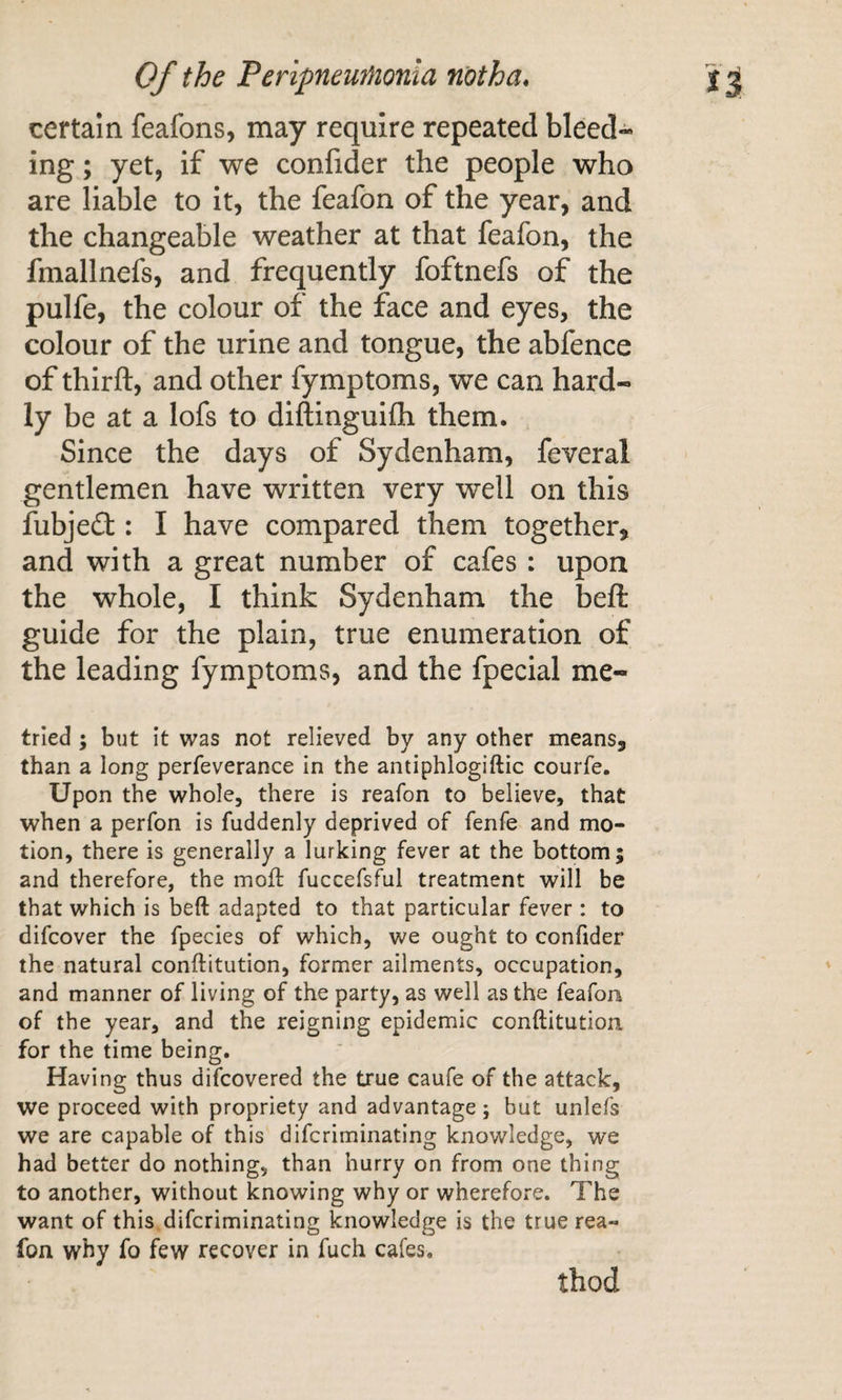 certain feafons, may require repeated bleed¬ ing ; yet, if we confider the people who are liable to it, the feafon of the year, and the changeable weather at that feafon, the fmallnefs, and frequently foftnefs of the pulfe, the colour of the face and eyes, the colour of the urine and tongue, the abfence of thirft, and other fymptoms, we can hard¬ ly be at a lofs to diftinguifli them. Since the days of Sydenham, feveral gentlemen have written very well on this fubjedf : I have compared them together, and with a great number of cafes : upon the whole, I think Sydenham the beft guide for the plain, true enumeration of the leading fymptoms, and the fpecial me- trled ; but It was not relieved by any other means, than a long perfeverance in the antiphlogiftic courfe. Upon the whole, there is reafon to believe, that when a perfon is fuddenly deprived of fenfe and mo¬ tion, there is generally a lurking fever at the bottom; and therefore, the moft fuccefsful treatment will be that which is beft adapted to that particular fever: to difcover the fpecies of which, we ought to confider the natural conftitution, former ailments, occupation, and manner of living of the party, as well as the feafon of the year, and the reigning epidemic conftitution for the time being. Having thus difcovered the true caufe of the attack, we proceed with propriety and advantage; but unlefs we are capable of this difcriminating knowledge, we had better do nothing, than hurry on from one thing to another, without knowing why or wherefore. The want of this difcriminating knowledge is the true rea¬ fon why fo few recover in fuch cafes. thod