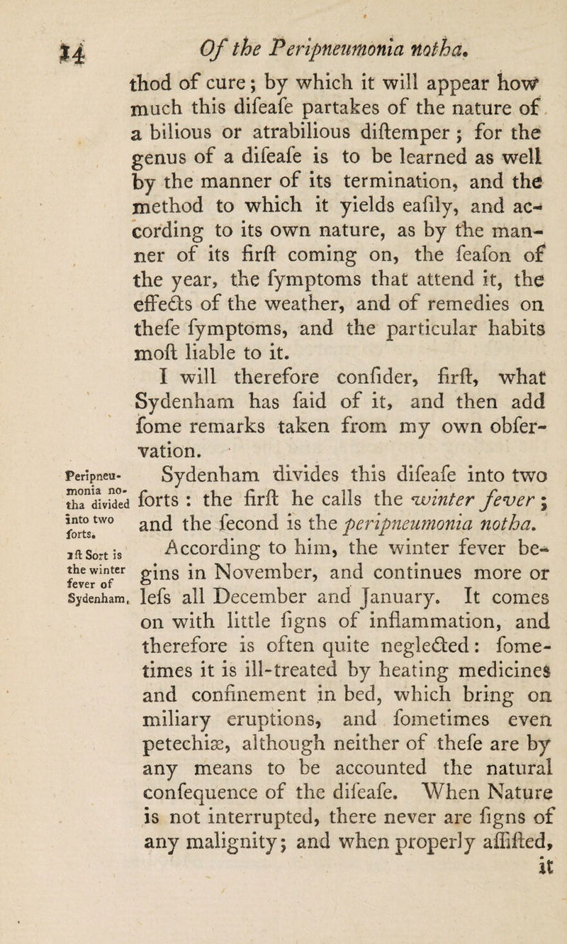 thod of cure; by which it will appear how much this difeafe partakes of the nature of. a bilious or atrabilious diftemper; for the genus of a difeafe is to be learned as well by the manner of its termination, and the method to which it yields eafily, and ac¬ cording to its own nature, as by the man¬ ner of its firfl coming on, the feafon of the year, the fymptoms that attend it, the effefts of the weather, and of remedies on thefe fymptoms, and the particular habits moft liable to it. I will therefore confider, firfl:, what Sydenham has faid of it, and then add iome remarks taken from my own obfer- vation. peripneu- Sydenham divides this difeafe into two thri^vid^d forts : the firft he calls the winter fever; and the fecond is the peripneumonia notha. iftSortis i^ccording to him, the winter fever be- feverlT^ gins in November, and continues more or Sydenham, lefs all December and January, It comes on with little figns of inflammation, and therefore is often quite neglefted: fome- times it is ill-treated by heating medicines and confinement in bed, which bring on miliary eruptions, and fometimes even petechiae, although neither of thefe are by any means to be accounted the natural confequence of the difeafe. When Nature is not interrupted, there never are figns of any malignity; and when properly aflifted, it