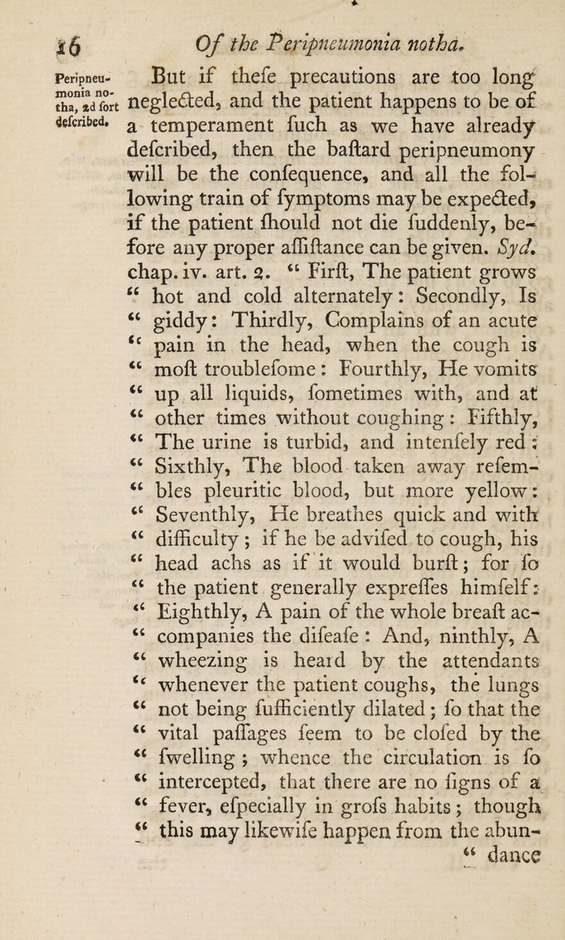 Peripneu¬ monia no- tha, ad fort defcribed* But if thefe precautions are too long negleded, and the patient happens to be of a temperament fuch as we have already defcribed, then the baftard peripneumony will be the confequence, and all the fol¬ lowing train of fymptoms may be expected, if the patient fliould not die fuddenly, be* fore any proper affiftance can be given. chap. iv. art. 2. Firft, The patient grows “ hot and cold alternately: Secondly, Is ‘‘ giddy: Thirdly, Complains of an acute pain in the head, when the cough is “ mofl: troublefome : Fourthly, He vomits up all liquids, fometimes with, and at other times without coughing: Fifthly, The urine is turbid, and intenfely red: ‘‘ Sixthly, The blood taken away refem- bles pleuritic blood, but more yellow: Seventhly, He breathes quick and with difficulty ; if he be advifed to cough, his head achs as if it would burft; for fo “ the patient generally expreffes himfelf: Eighthly, A pain of the whole breaft ac- ‘‘ companies the difeafe : And, ninthly, A ‘‘ wheezing is heard by the attendants whenever the patient coughs, the lungs ‘‘ not being fufficiently dilated; fo that the ‘‘ vital paffages feem to be clofed by the ‘‘ fwelling ; whence the circulation is fo ‘‘ intercepted, that there are no figns of a fever, efpecially in grofs habits; though this may likewife happen from the abun- dance