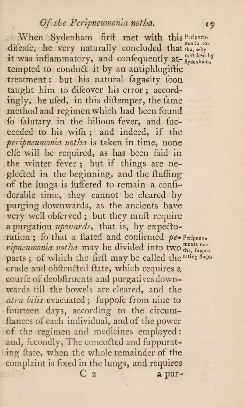 When Sydenham firfi: met with this Peripneu. aileale, he very naturally concluded that tha, why it was inflammatory, and confequently at- ^yd^elhamt^ tempted to conduct it by an antiphlogiftic treatment: but his natural fagaeity foon taught him to difcover his error; accord¬ ingly, he ufed, in this diftemper, the fame method and regimen which had been found fo falutary in the bilious fever, and fuc- ceeded to his wifh ; and indeed, if the peripneumonia notha is taken in time, none elfe will be required, as has been faid in the winter fever ; but if things are ne¬ glected in the beginning, and the fluffing of the lungs is fuffered to remain a confi- derable time, they cannot be cleared by purging downwards, as the ancients have very well obferved ; but they mufl require a purgation upuoards^ that is, by expecto¬ ration ; fo that a flated and confirmed Peripneu. ripneumonia notha may be divided into two tIJa” parts ; of which the firfl may be called the crude and obftruCtcd flate, which requires a courfe of deobflruents and purgatives down¬ wards till the bowels are cleared, and the atra bills evacuated; fuppofe from nine to fourteen days, according to the circum- flances of each individual, and of the power of the regimen and medicines employed: and, fecondly, The concoCled and fuppurat-^ ing flate, when the whole remainder of the complaint is fixed in the lungs, and requires C 2 a pur-