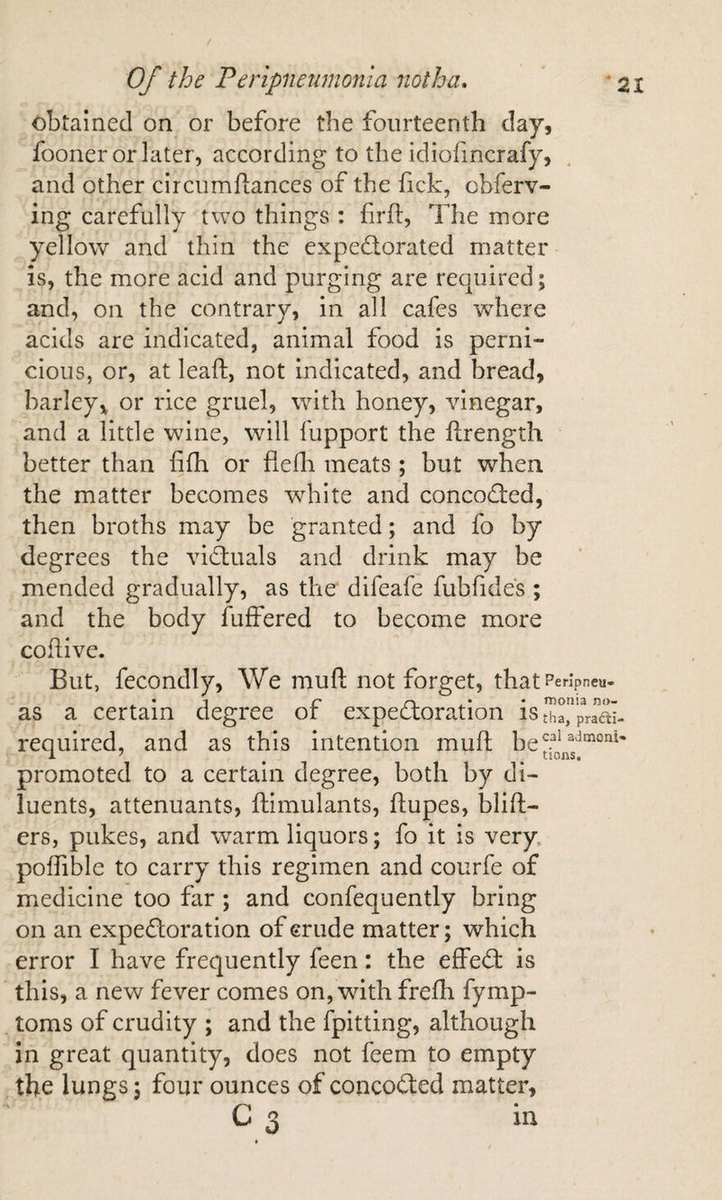 obtained on or before the fourteenth day, fooner or later, according to the idiofmcrafy, and other circumliances of the fick, cbferv- ing carefully two things : firfl:. The more yellow and thin the expe£lorated matter is, the more acid and purging are required; and, on the contrary, in all cafes where acids are indicated, animal food is perni¬ cious, or, at leaft, not indicated, and bread, barley^ or rice gruel, with honey, vinegar, and a little wine, will fupport the ftrength better than fifh or fleili meats ; but when the matter becomes white and concofled, then broths may be granted; and fo by degrees the viftuals and drink may be mended gradually, as the difeafe fubfides ; and the body fuffered to become more coflive. But, fecondly, We muft not forget, that reripneu- , • 1 c . * • iTionia no- as a certain degree or expectoration iStha, praac required, and as this intention muft be promoted to a certain degree, both by di¬ luents, attenuants, ftimulants, ftupes, blift- ers, pukes, and warm liquors; fo it is very poffible to carry this regimen and courfe of medicine too far; and confequently bring on an expedloration of crude matter; which error I have frequently feen: the effect is this, a new fever comes on, with frefh fymp- toms of crudity ; and the fpittlng, although in great quantity, does not feem to empty the lungs; four ounces of concoded matter, C 3 ia