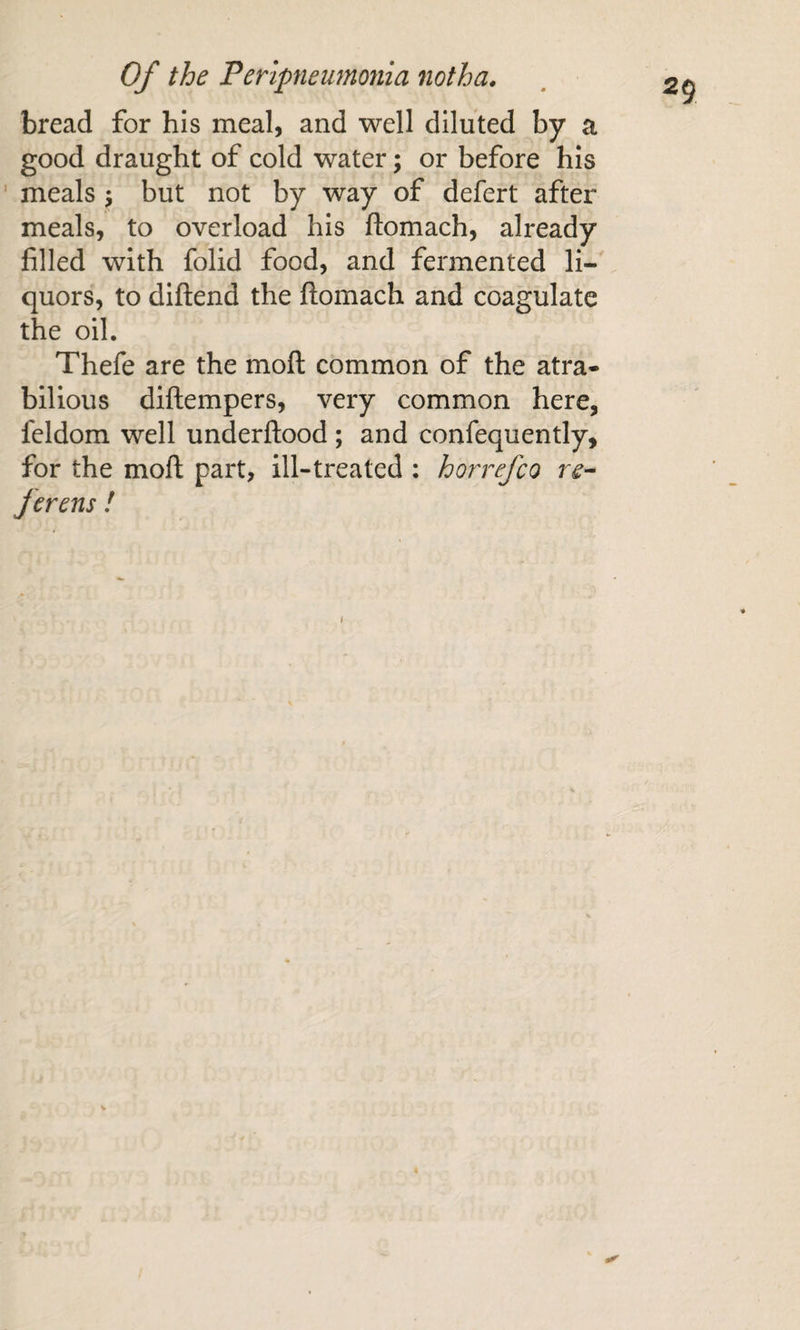 bread for his meal, and well diluted by a good draught of cold water; or before his ' meals j but not by way of defert after meals, to overload his ftomach, already filled with folid food, and fermented li¬ quors, to diftend the flomach and coagulate the oil. Thefe are the moll common of the atra¬ bilious diftempers, very common here, feldom well underftood ; and confequently, for the moll part, ill-treated : horrefco re^ fevens ! f