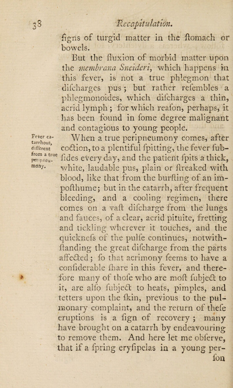 Fever ca- tarrhous, &lt;3ifferent from a true pei'ipneu- aiO'iiy, Tigris of turgid matter in the ftomach or bowels. But the fluxion of morbid matter upon the memhrana Sneidcrij which happens in this fever, is not a true phlegmon that difchargcs pus ; but rather refembles a phlcgmonoides, which difcharges a thin, acrid lymph ; for which reafon, perhaps, it has been found in fome degree malignant and contagious to young people. When a true peripneumony comes, after codlion, to a plentiful fpitting, the fever fub- fides every day, and the patient fpits a thick, v/hite, laudable pus, plain or freaked with blood, like that from the burfting of an im- pofthume; but in the catarrh, after frequent bleeding, and a cooling regimen, there comes on a vaft difcharge from the lungs and fauces, of a clear, acrid pituite, fretting and tickling wherever it touches, and the quicknefs of the pulfe continues, notwith- ftanding the great difcharge from the parts alfedfed; fo that acrimony feems to have a confiderable fhare in this fever, and there¬ fore many of thofe who are mofl: fubjeifl: to it, are alfo fubjedl to heats, pimples, and tetters upon the fkin, previous to the pul¬ monary complaint, and the return of thefe eruptions is a fign of recovery ; many have brought on a catarrh by endeavouring to remove them. And here let me obferve, that if a fpring eryfipelas in a young per- foa