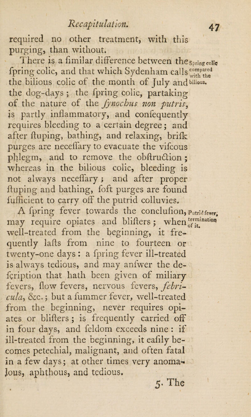 required no other treatment, with this purging, than without. There is a fimilar difference between the spring coUc fpring colic, and that which Sydenham calls the bilious colic of the month of July and bilious, the dog-days ; the fpring colic, partaking of the nature of the Jynochus non putris^ is partly inflammatory, and confequently requires bleeding to a certain degree; and after ftuping, bathing, and relaxing, brifk purges are neceflary to evacuate the vifcous phlegm, and to remove the obftruftion ; whereas in the bilious colic, bleeding is not always neceffary; and after proper ffuping and bathing, foft purges are found fufficient to parry off the putrid colluvies. A fpring fever towards the conclufion, Putrnfever, may require opiates and bliffers ; when well-treated from the beginning, it fre-^ quently lafls from nine to fourteen or twenty-one days : a fpring fever ill-treated is always tedious, and may anfwer the de- fgription that hath been given of miliary fevers, flow fevers, nervous fevers, fehri^ cula^ &amp;c.; but a fummer fever, well-treated from the beginning, never requires opi¬ ates or blifters ; is frequently carried off in four days, and feldom exceeds nine : if ill-treated from the beginning, it eafily be¬ comes petechial, malignant, and often fatal in a few days; at other times very anoma-^ ' Jous, aphthous, and tedious. 5. The