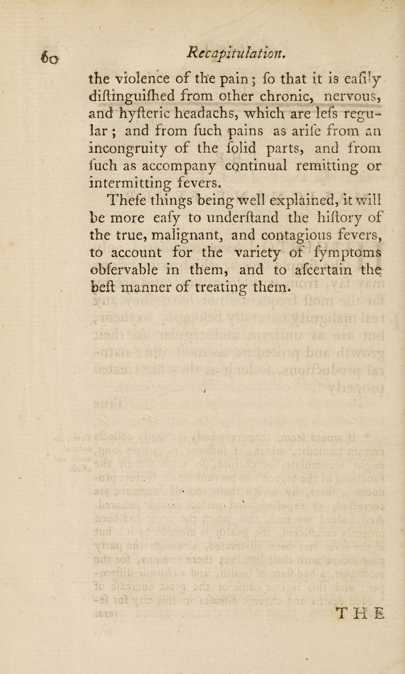 Recapitulation, the violence of the pain; fo that it is eafily diftinguifhed from other chronic, nervous, and hyftcric headachs, which are lefs regu¬ lar ; and from fuch pains as arife from an incongruity of the folid parts, and from fuch as accompany continual remitting or intermitting fevers. Thefe things being well explained, it will be more eafy to underhand the hiftory of the true, malignant, and contagious fevers, to account for the variety of fymptoms obfervable in them, and to afeertain the beft manner of treating them.