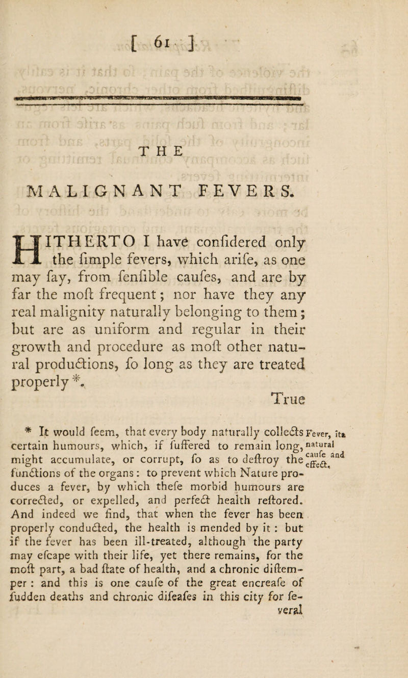 THE M x\ L I G N A N T FEVERS. &gt; if Hitherto I have confidered only the fimple fevers, which arife, as one may fay, from fenfible caufes, and are by far the mofl frequent; nor have they any real malignity naturally belonging to them; but are as uniform and regular in their growth and procedure as moft other natu¬ ral produdions, fo long as they are treated properly True * It would feem, that every body naturally colle6ls Fever, it* certain humours, which, if fulFered to remain long, might accumulate, or corrupt, fo as to deftroy fundtions of the organs: to prevent which Nature pro¬ duces a fever, by which thefe morbid humours are corrected, or expelled, and perfedt health reftored. And indeed we find, that when the fever has been properly conducted, the health is mended by it : but if the fever has been ill-treated, although the party may efcape with their life, yet there remains, for the moft part, a bad ftate of health, and a chronic diftem- per : and this is one caufe of the great encreafe of fudden deaths and chronic difeafes in this city for fe-