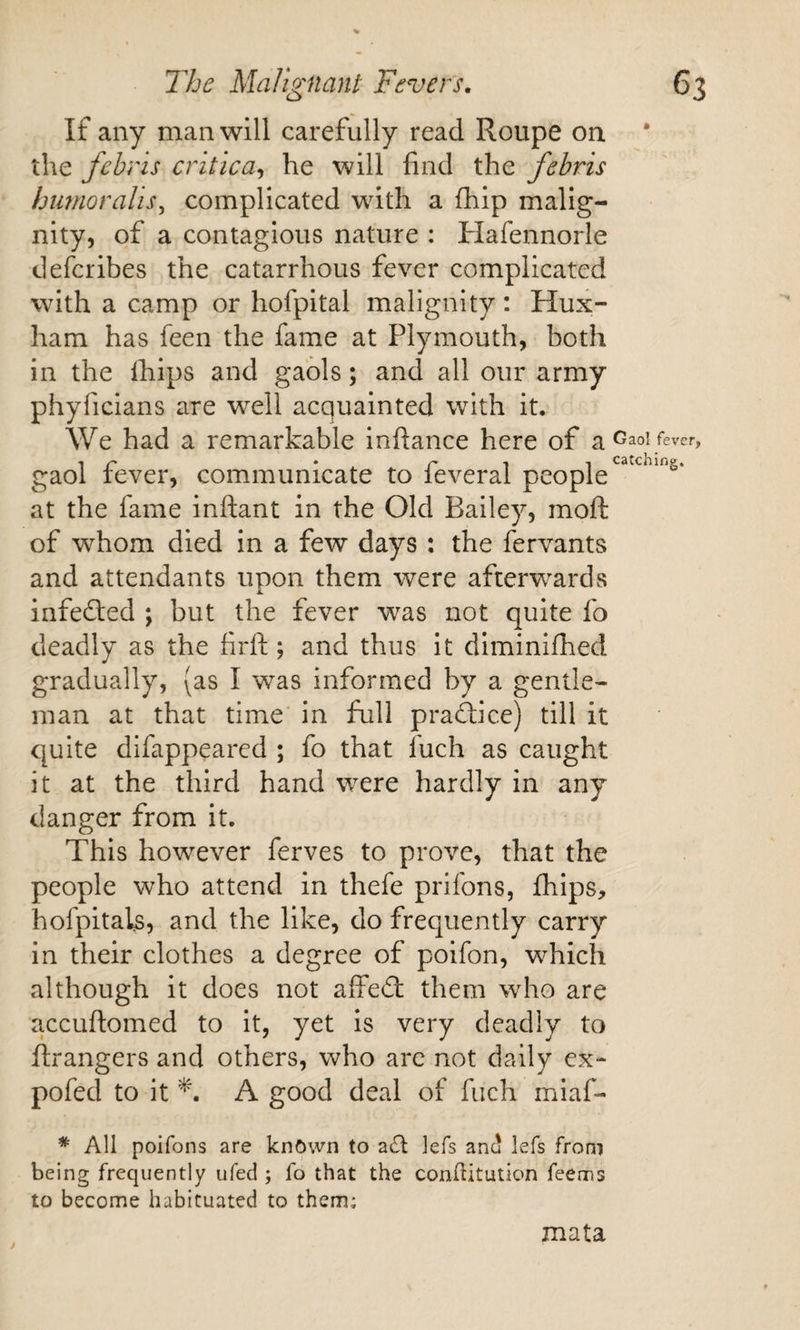 If any man will carefully read Roupe on the fehns critica^ he will find the febris himioraUs^ complicated with a fhip malig¬ nity, of a contagious nature : Hafennorle defcribes the catarrhous fever complicated with a camp or hofpital malignity: Hux- ham has feen the fame at Plymouth, both in the ihips and gaols; and all our army phyficians are well acquainted with it. We had a remarkable infiance here of ^ Gaol fever, gaol fever, communicate to feveral people at the fame infiant in the Old Bailey, mofi: of whom died in a few days : the fervants and attendants upon them were afterwards A. infecfied ; but the fever was not quite fo deadly as the firft; and thus it diminifhed gradually, (as I was informed by a gentle¬ man at that time' in full practice) till it quite difappeared ; fo that fuch as caught it at the third hand were hardly in any danger from it. This however ferves to prove, that the people who attend in thefe prifons, fhips, hofpitals, and the like, do frequently carry in their clothes a degree of poifon, which although it does not affedl them who are accufiomed to it, yet is very deadly to ftrangers and others, who are not daily ex- pofed to it A good deal of fuch miaf- * All poifons are knftwn to a£l: lefs anc! lefs from being frequently ufed ; fo that the conlhtution feems to become habituated to them; mata