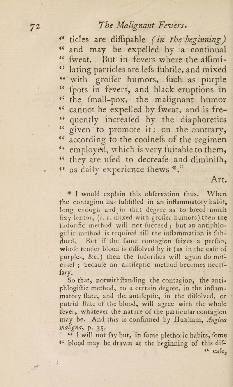 / The Malignant Fevers. tides are diffipable (in the beginning) and may be expelled by a continual “ fweat. But in fevers where the affimi- lating particles are lefs fubtile, and mixed whth groffer humors, fuch as purple fpots in fevers, and black eruptions in the fmall~pox, the malignant humor cannot be expelled by fweat, and is fre- quently increafed by the diaphoretics given to promote it: on the contrary, according to the coolnefs of the regimen ‘‘ employed, which is very fujtable to them, they are ufed to decreafe and diininiCh, as daily experience fhews Art. ^ I would explain this obfervation thus. When the contagion has fubfiiled in an inflammatory habit, long enough and ^ in that degree as to breed much fizy lentor, (?'. e. mixed with grofi'er humors) then the fudorific method will not fucceed ; but an antiphlo- giflic method is required till the inflammation is fub- dued. But if the fame contagion feizes a perfon, whoie tender blood is diffolved by it (as in the cafe of purples, &amp;c.) then the fudorifics will again do mil- chief 3 becaufe an antifepiic method becomes necef- fary. So that, riotwithilanding the contagion, the anti- phlogiftic method, to a certain degree, in the inflam¬ matory flate, and the antifeptic, in the diffolved, or putrid flate of the blood, will agree with the whole fever, whatever the nature of the particular contagion may be. And this is confirmed by Huxham, Angina maligna^ P* 35* 1 will not fay but, in fome plethoric habits, fome blood may be drawn at the beginning of this dif- “ eafe.