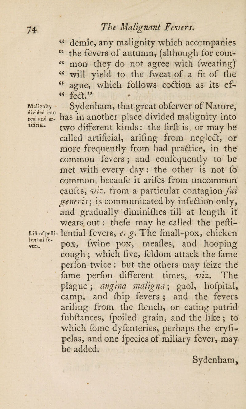 Malignity divided into real and ar- tiHcial. Lift of pefti lential fe- ven. The Malignant Fevers, demic, any malignity which accompanies the fevers of autumn, (although for com- mon they do not agree with fweating) will yield to the fweat of a fit of the “ ague, v/hich follows codion as its ef- fed.” Sydenham, that great obferver of Nature, has in another place divided malignity into two different kinds: the firft is^ or may be called artificial, arifing from negled, or more frequently from bad pradice, in the common fevers ; and confequently to' be met with every day: the other is not fo common, becaufe it arifes from uncommon caufes, viz, from a particular contagion fui generis \ is communicated by infedio'n only, and gradually ^diminifhes till at length it wears out: thefe may be called the pefti- lential fevers, e^ g. The fmall-pox, chicken pox, fwine pox, meafles, and hooping cough ; which five, feldom attack the fame perfon twice: but the others may feize the fame perfon different times, viz. The plague; angina 7naligna; gaol, hofpital, camp, and fhip fevers ; and the fevers arifmg from the flench, or eating putrid fubftances, fpoiled grain, and the like; to which fome dyfenteries, perhaps the eryfi- pelas, and one fpecies of miliary fever, may be added. Sydenhamj^