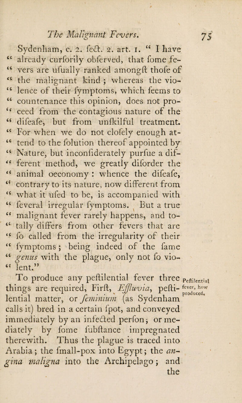 N 75 cc (C cc (C (( The Malignant Fevers. Sydenham, c. 2. fe£l. 2. art. i. ‘‘ I have already curforily obferved, that- fome fe¬ vers are ufually ranked amongft thofe of the malignant kind ; whereas the vio¬ lence of their fymptoms, which feems to countenance this opinion, does not pro- ‘‘ ceed from the contagious nature of the ‘‘ difeafe, but from unfkilful treatment. For when we do not clofely enough at¬ tend to the folution thereof appointed by Nature, but inconfiderately purfue a dif¬ ferent method, we greatly diforder the animal oeconomy : w^hence the difeafe, contrary to its nature, now different from what it ufed to be, is accompanied with feveral irregular fymptoms. ^ But a true ‘‘ malignant fever rarely happens, and to- tally differs from other fevers that are fo called from the irregularity of their fymptoms ; being indeed of the fame genus with the plague, only not fo vio- lent.” To produce any peftilentlal fever three things are required, Firft, Ejfluvia^ pefti- lential matter, or fe7mnimn (as Sydenham calls it) bred in a certain fpot, and conveyed immediately by an infefted perfonj or me¬ diately by fome fubftance impregnated therewith. Thus the plague is traced into Arabia; the fmall-pox into Egypt; the gina maligna into the Archipelago; and the cc cc &lt;( &lt;c cc (C (C