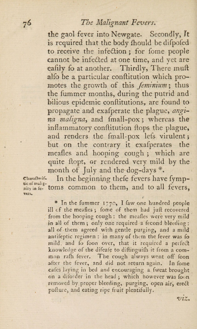 the gaol fever into Newgate. Secondly, Jt is required that the body fhould be difpofed to receive the infed;ion ; for fome people cannot be infected at one time, and yet are eafiiy fo at another. Thirdly, There muft alfo be a particular conftitution which pro¬ motes the growth of this feminiuw, \ thus the fummer months, during the putrid and bilious epidemic conftitutions, are found to propagate and exafperate the plague, angi-^ na maligna^ and fmall-pox; whereas the inflammatory conftitution flops the plague, and renders the fmall-pox lefs virulent; but on the contrary it exafperates the meafles and hooping cough ; which are quite ftopt, or rendered very mild by the month of July and the-dog-days In the beginning thefe fevers have fymp- sicofmalig- , , u r Eiity itt fe- toms common to them, and to all levers, * In the fummer 1770, I faw one hundred people ill of the meafles ; fome of them had juft recovered from the hooping cough : the meafles were very mild in all of them ; only one required a fecond bleeding : all of them agreed with gentle purging, and a mild antifeptic regimen : in many of them the fever was fo mild, and fo foon over, that it required a perfect knowledge of the difeafe to diftinguifti it from a com¬ mon rafh fever. The cough always went ofF foon after the fever, and did not return again. In fome cafes laying in bed and encouraging a fweat brought on a diforder in the head ; which however was foon removed by proper bleeding, purging, open air, eredt , poftuie, and eating ripe fruit plentifully. VIZ.