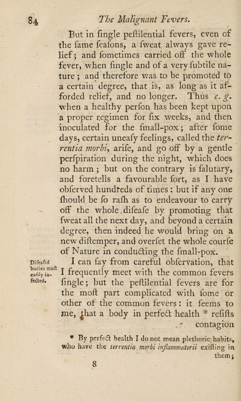 But in fingle peftilentlal fevers, even of - the fame feafons, a fweat always gave re¬ lief ; and fometimes carried off the whole fever, when fingle and of a very fubtile na¬ ture ; and therefore v/as to be promoted to a certain degree, that is, as long as it af¬ forded relief, and no longer. Thus e. g. when a healthy perfon has been kept upon a proper regimen for fix weeks, and then inoculated for the fmall-pox; after fome days, certain uneafy feelings, called the ter- rentia morbid a rife, and go off by a gentle perfpiration during the night, which does no harm ; but on the contrary is falutary, and foretells a favourable fort, as I have obferved hundreds of times : but if any one fhould be fo rafh as to endeavour to carry off the whole .difeafe by promoting that fweat all the next day, and beyond a certain degree, then indeed he would bring on a new diftemper, and overfet the whole courfe of Nature in conducting the fmall-pox. Difeafed I cau fay fiom careful obfervation, that I frequently meet with the common fevers fcaed. fingle; but the peftilentlal fevers are for the moft part complicated with fome or other ot the common fevers: it feems to me, ^hat a body in perfeCt health ^ refifts contagion * By perre£t health I do not mean plethoric habits, who have the terrentia morbi injiammatorii exifting in themj 8