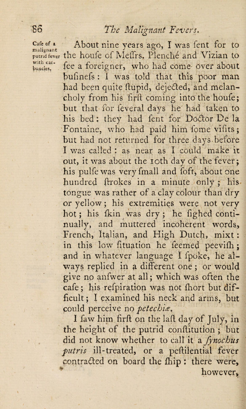 About nine years ago, I was fent for to the hoiife of MeiTrs. Plenche and Vizian to fee a foreigner, who had come- over about bufinefs ; I Was told that this poor man had been quite fttipid, dejedled, and melan¬ choly fi*om his frft coming into the houfe; but that for feveral days he' had taken to his bed: they had fent for Do(3:or De la ‘Fontaine, who had paid him fome vifits: but had not returned for three days-before I v/as called : as near as I could make it out, it was about the loth day of the fever; his pulfe was very fmall and foft, about one hundred ftrokes in a minute only ; his- tongue was rather of a clay colour than dry or yellow; his extremities were not very hot; his fkin was dry; he fighed conti¬ nually, and muttered incoherent words, French, Italian, and High Dutch, mixt: in this low fituation he feemed peevifh; and in whatever language I fpoke, he al¬ ways replied in a different one; or would give no anfwer at all; which was often the cafe; his refpiration was not fhort but dif¬ ficult; I examined his neck arid arms, but could perceive no petechU, I faw him firft on the laft day of July, in the height of the putrid conftitution ; but did not know whether to call it a fynochus putris ill-treated, or a peflilential fever contracted on board the fhip : there were, howeversi