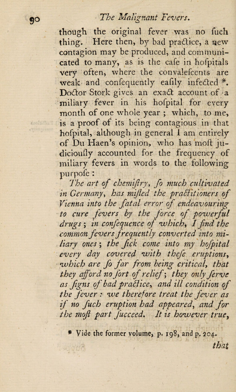 go though the original fever was no fuch thing. Here then, bad pradlice, a new contagion may be produced, and communi¬ cated to many, as is the cafe in hofpitals very often, where the convalefcents are weak’ and confequently eafily infedlcd Dodfor Stork gives an exadf account of ‘a miliary fever in his hofpital for every ' month of one whole year ; which, to me, is a proof of^ its being contagious in that hofpital, although in general 1 am entirely of Du Haen’s opinion, who has moft ju- dicloufly accounted for the frequency of miliary fevers in words to the following purpofe : The art of chemiflry, fo much cultivated in Germany y has mijled the praB:. it loners of Vienna into the fatal error of endeavouring to cure fevers by the force of povuerful drugs ; in confequence of nvhichy I find the common fevers frequently converted into mi- liary ones; the ftck come into my hofpital every day covered vuith thefe eruptions^ ' ^hich are fo far from being criticaly that they afford no fort of relief; they only ferve as figns of bad praBicCy and ill condition of the fever :■ vue therefore treat the fever as if no fuch eruption had appeared^ and for the mofi part fucceed. It is hovoever truCy * Vitle the former volume, p. igSj^and p. 204. - , that