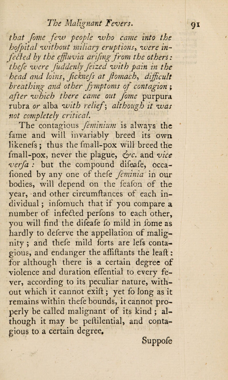 that fome feav people vuho came into the hofpital avithout miliary eruptions^ vuere in- feBed by the effluvia ar if mg from the others: thefe vuere fuddenly feized vuith pain in the head and loins^ Jicknefs at Jiomach^ difficult breathing and other fymptoms of contagion ; after vuhich there came out fome purpura rubra or alba vuith relief; although it vuas not completely critical. The contagious feminium is always the * fame and will invariably breed its own likenefs ; thus the fmall-pox will breed the fmall-pox, never the plague, (^c, and vice verfa : but the compound difeafe, occa- fioned by any one of thefe feminia in our bodies, will depend on the feafon of the year, - and other circumftances of each in¬ dividual ; infomuch that if you compare a number of infefted perfons to each other, you will find the difeafe fo mild in fome as hardly to deferve the appellation of malig¬ nity ; and thefe mild forts are lefs conta¬ gious, and endanger the affiftants the leaft: for although there is a certain degree of violence and duration effential to every fe¬ ver, according to its peculiar nature, with¬ out which it cannot exift ; yet fo long as it remains within thefe bounds, it cannot pro¬ perly be called malignant of its kind ; al¬ though it may be peftilential, and conta¬ gious to a certain degree^ Suppofe