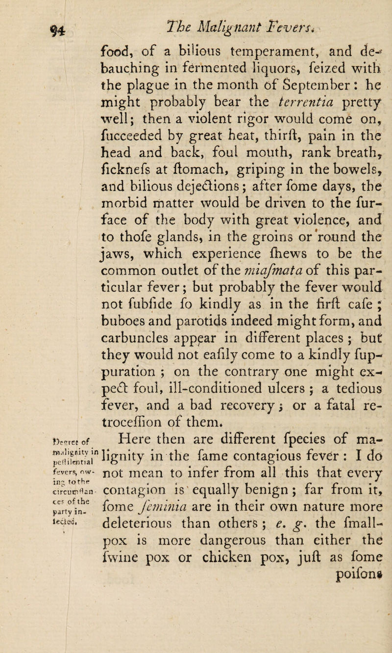 }y?rct of imalignity ii pefiilcntial fevers, nw- inj tothe circumstan¬ ces ofthe party in¬ jected. The Malignant FcverSi food, of a bilious temperament, and de¬ bauching in fermented liquors, feized with the plague in the month of September : he might probably bear the terrentia pretty well; then a violent rigor would come on, fucceeded by great heat, thirft, pain in the head and back, foul mouth, rank breath, ficknefs at ftomach, griping in the bowels, and bilious dejedions; after fome days, the morbid matter would be driven to the fur- face of the body with great violence, and to thofe glands, in the groins or round the jaws, which experience fhews to be the common outlet of the 7niafmata of this par¬ ticular fever; but probably the fever would not fubfide fo kindly as in the lirft cafe ; buboes and parotids indeed might form, and carbuncles apppar in different places ; but they would not eafily come to a kindly fup- puration ; on the contrary one might ex- ped foul, ill-conditioned ulcers ; a tedious fever, and a bad recovery i or a fatal re- troceffion of them* Here then are different fpecies of ma¬ lignity in the fame contagious fever : I do not mean to infer from all this that every contagion is'equally benign; far from it, fome Jhninia are In their own nature more deleterious than others ; e, g. the fmall- pox is more dangerous than either the fwine pox or chicken pox, juft as fome poifonft