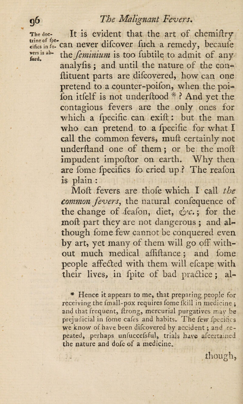 It is evident that the art of chemiftry *can never difcover fuch a remedy, becaufe the feniinium is too fubtile to admit of any analyfis ; and until the nature of the con- ftituent parts are difcovered, how can one pretend to a counter-poifon, when the poi- fon itfelf is not underftood ^ ? And yet the contagious fevers are the only ones for which a fpecific can exift: but the man who can pretend to a fpecific for what I call the common fevers, muft certainly not underfland one of them; or be the moft impudent impoftor on earth. Why then are fome fpecifics fo cried up ? The reafon is plain : Moft. fevers are thofe which I-call the common fevers^ the natural confequence of the change of ^feafon, diet, ; for the moft part they are not dangerous ; and al¬ though fome few cannot be conquered even by art, yet many of them will go off with¬ out much medical afliftance; and fome people affeded with them will efcape with their lives, in fpite of bad practice; al- * Hence it appears to me, that preparing people for receiving the fmall-pox requires fomefkill in medicine ; and that frequent, ftrong, mercurial purgatives may be prejudicial in fome cafes and habits. The few fpccihcs we know of have been difcovered by accident; and re¬ peated, perhaps unfuccefsful, trials have afcertained the nature and dole of a medicine. though,