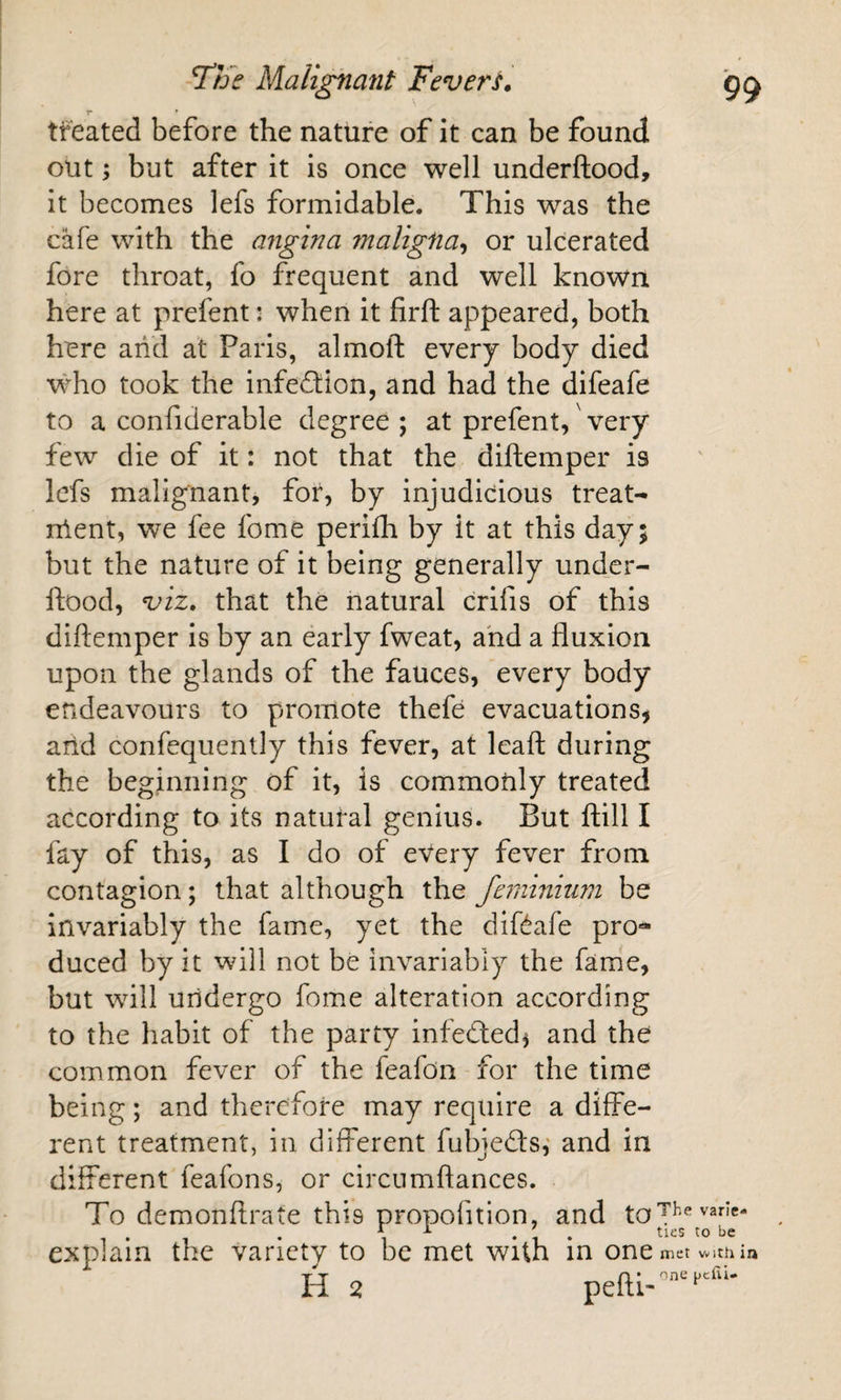 r * treated before the nature of it can be found, out; but after it is once well underftood, it becomes lefs formidable. This was the cafe with the angina maligna^ or ulcerated fore throat, fo frequent and well known here at prefent: when it firft appeared, both here arid at Paris, almofl: every body died who took the infection, and had the difeafe to a confiderable degree ; at prefent,' very few die of it: not that the diftemper is Icfs malignantj for, by injudicious treat- nlent, we fee fome perilh by it at this day; but the nature of it being generally under¬ ftood, that the natural crifis of this diftemper is by an early fweat, and a fluxion upon the glands of the fauces, every body endeavours to promote thefe evacuations^ arid confequently this fever, at leaf! during the beginning of it, is commonly treated according to its natural genius. But ftill I fay of this, as I do of eVery fever from contagion; that although the feminium be Invariably the fame, yet the diftafe pro-^ duced by it will not be invariably the fame, but will undergo fome alteration according to the habit of the party infefted^ and the common fever of the feafon for the time being; and therefore may require a diffe¬ rent treatment, in different fubjeds,* and in different feafons, or circnmftances. To demonftrate this propofition, and to explain the variety to be met with in one met vi/itli in H 2 peRi-'’''''