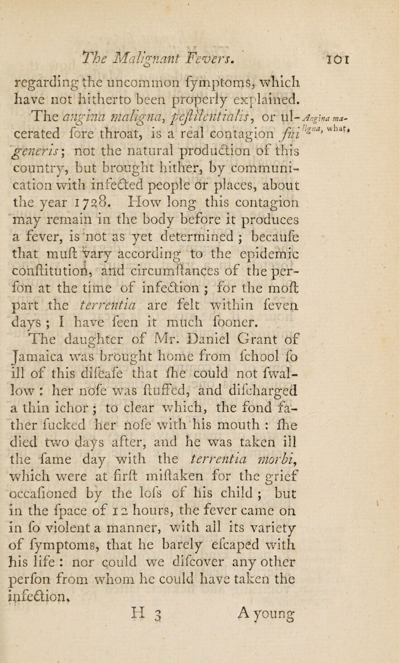 regarding the uncommon fymptoms, which have not hitherto been properly explained. The angina fiialigna^ pejlilentialis^ or ul~ cerated fore throat, is a real contagion fiii' generis \ not the natural produdlion of this country, but brought hither, by communi¬ cation with infected people dr places, about the year 1728. How long this contagion may remain in the body before it produces a fever, is'not as yet determined ; becaufe that muft vary according to the eoidemic conflitution, and circumftances of the per- fon at the time of infeftion ; for the mofl part the terrentia are felt within feven days ; I have feen it much fooner. The daughter of Mr. Daniel Grant of Jamaica was brought home from fchool fo ill of this difeafe that (he could not fwal- low : her nofe was fluffed, and difeharged a thin ichor; to clear which, the fond fa¬ ther fucked her nofe with his mouth : fhe died two days after, and he was taken ill the fame day with the terrentia morhi^ Vv^hich were at firft miflaken for the grief occafioned by the lofs oi llis child ; but in the fpace of 12 hours, the fever came on in fo violent a manner, vuth all its variety of fymptoms, that he barely efcaped with his life : nor could we difeover any other perfon from whom he could have taken the infeftion. H3 A young