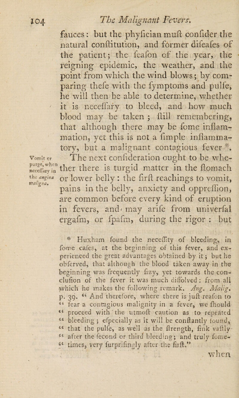 fauces: but the phyfician muil confider the natural conftitution, and former difeafes of the patient; the feafon of the year, the reigning epidemic, the weather, and the point from which the wind blows; by com¬ paring thefe with the fymptoms and pulfe, he will then be able to determine, whether it is necelfafv to bleed, and how much blood may be taken ; fall remembering, that although there may be fome inflam¬ mation, yet this is not a flmple inflamma¬ tory, blit a malignant contagious fever Vomit cr The next confideratioii ought to be whe- tlicre is turgid matter in the ftomach the angina lowci* bellv : thc firfl: Teachings to vomit, align a, . • 1 1 * 1 rr- pains in the belly, anxiety and oppreiiion, are common before every kind of eruption in fevers, and^ may arife from univerfai ergafm, or fpafm, during the rigor : but ^ Huxbam found the neceiTity of bleeding, in fome cafes, at the, beginning of this fever, and ex» perienced the great advantages obtained by it; but he obferved, that although the blood taken av/ay in the beginning was frequently fizy, yet towards the con- clufion of the fever it w’as much dilToIved : from all ■^ivhich he makes the following remark. Jng, Malig, p. 39. ‘‘ And therefore, where there is juft reafon to fear a contagious malignity in a fever, we fhould “ proceed with ' the utrnoft caution as to repeated bleeding ; efpecially as it will be conftantly found, that the pulfe, as well as the ftrength, fink vaftly after the fecond or third bleeding; and truly fome- times, very furprifingly after the firft,” when