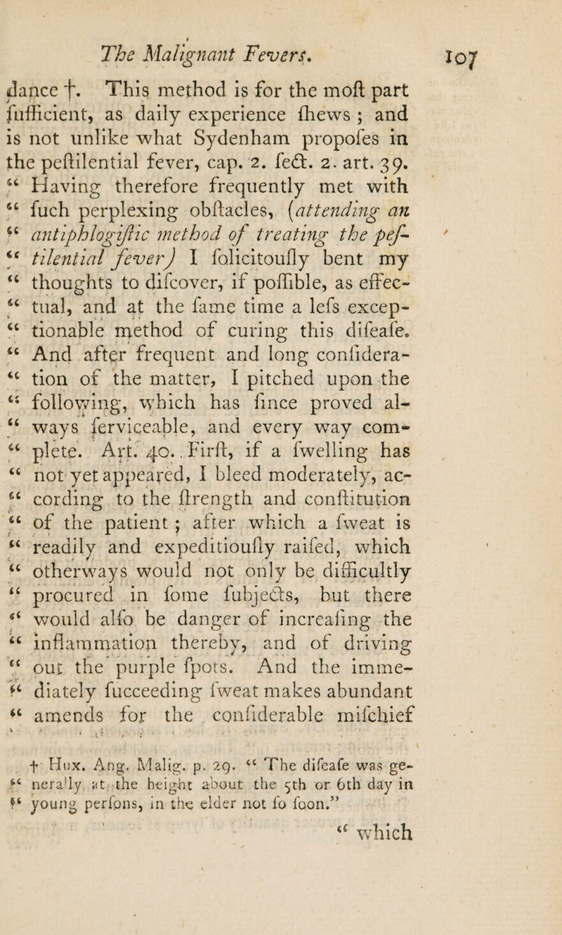 dance f. This method is for the moft part fiifficient, as daily experience fhews ; and is not unlike what Sydenham propofes in the peflilential fever, cap. 2. fed:. 2. art. 39. Having therefore frequently met with fuch perplexing obftacles, [attending an antiphlogiftic method of treating the pef tilential fever) I folicitoufiy bent my thoughts to difcover, if polFible, as effec- ) tual, and at the fame time a lefs excep- tionable method of curing this difeafe. And after frequent and long confidera- tion of the matter, I pitched upon the following, which has fince proved al- ways ferviqeable, and every way com- plete. Art. 40.. Firf!:, if a fwelling has “ not yet appeared, I bleed moderately, ac- cording to the ftrength and conftitution ) of the patient ; after which a fweat is readily and expeditioufiy raifed, which ‘‘ otherways would not only be difficultly procured in fome fubjeds, but there would alfo be danger of increafing the ‘‘ inflammation thereby, and of driving V out the purple fpots. And the imme- diately fucceedlng fweat makes abundant amends for the conflderable mifchief t Hijx. Ang. Malig. p. 29. “ The difeafe was ge- nera'ly at the height about the 5th or 6th day in young perfpns, in the elder not fo foon.” “ which