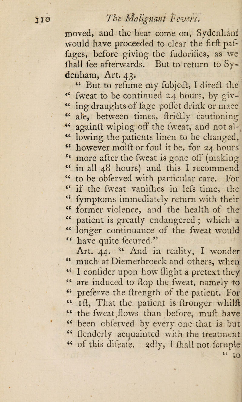 * - moved, and the heat come on, Sydenhant would have proceeded to clear the fir ft paf- fages, before giving the fudorifics, as we fhall fee afterwards. But to return to Sy- denhamj Art. 43. ‘‘ But to refume my fubjeft, I dlrefi: the fweat to be continued 24 hours, by glv- “ ing draughts of fage poflet drink or mace ‘‘ ale, between times, ftricftly cautioning againft wiping off the fweat, and not al-', lowing the patients linen to be changed, however moift or foul It be, for 24 hours more after the fweat is gone off (making in all 48 hours) and this I recommend to be obferved with particular care. For if the fweat vanifhes in lefs time, the fymptoms immediately return with their former violence, and the health of the patient is greatly endangered ; which a longer continuance of the fweat would have quite fecured.’’ Art. 44. And in reality, I wonder . much at Diemerbroeck and others, when I confider upon how flight a pretext they “ are induced to ftop the fweat, namely to preferve the ftrength of the patient. For I ft, That the patient is ftronger whilft 1 the fweat ^flows than before, muft have been obferved by every one that is but flenderly acquainted with the treatment ‘‘ of this difeaie. ^dly, I fhall not fcruple