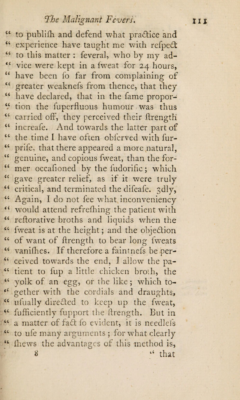 to publlfh and defend what praftice and experience have taught me with refped: to this matter : feveral, who by my ad- vice were kept in a Iweat for 24 hours, have been fo far from complaining of ‘‘ greater weaknefs from thence, that they have declared, that in the fame propor- V tion the fuperfluous humour was thus carried off, they perceived their ftrengtK increafe. And tow'-ards the latter part of the time I have often obferved with fur- ‘‘ prife, that there appeared a more natural, ‘‘ genuine, and copious fweat, than the for- mer occafioned by the fudorific; which gave greater relief, as if it were truly critical, and terminated the difeafe. sdly, Again, I do not fee what inconveniency ' ‘‘ w’^ould attend refrefhing the patient wdth reftorative broths and liquids when the fw^eat is at the height; and the objection ‘‘ of w^ant of ftrength to bear long fweats ‘‘ vanifhes. If therefore a faintnefs be per- ceived towards the end, 1 allow the pa- tient to fup a little chicken broih, the ‘‘ yolk of an egg, or the like; w^hich to- gether with the cordials and draughts, ufually direded to keep up the fw^eat, fufficiently fupport the ftrength. But in a matter of faci lo evident, it is needlefs ‘‘ to ufe many arguments ; forw-hat clearly “ fliew^s the advantages of this method is, ^ that