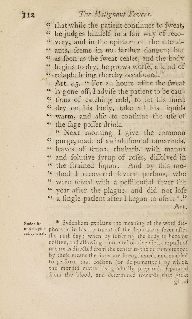 « i The Malignani Fevers, that while the patient continues to fweat, he judges himfelf in a fair way of reco- very, and in the opinion of the attend- ants, feems in no farther danger; but as foon as the fweat ceai'es, and the body begins to dry, he grows worfe,’ a kind of ^^Srelapfe being thereby occalioned/’ Art. 45. For 2^ hours after the fweat “ is gone off, I advife the patient to be cau- tious of catching cold, to let his linen dry on his body, take all his liquids warm, and alfo to continue the ufe of the fage poffet drink. Next morning I give the common purge, made of an infufion of tamarinds, leaves of fenna, rhubarb, with manna and foliitive fyrup of rofes, diffolved in the ftrained liquor. And by this me- thod I recovered feveral perfons, vrho ‘‘ were' feized with a peflilential fever the “ year after the plague, and did not lofe a fingle patient after I began to ufe it , ■ Art. I Sudorific and diapho¬ retic, what. ^ Sydenhr.ra explains the mea-ning of the word dia¬ phoretic in his treatment of the depuratory fever after the iith day ; when hy fufiering the body to become coftive, and allowing a more refioracive diet, the pufh of nature is diredted from the center to the circumference : by thefe means the fibres are ftrengthened, and enabled to perform that codtion (or defpumation) by which the morbid matter is gradually prepared, feparated from the blood, and determined towards that great gland