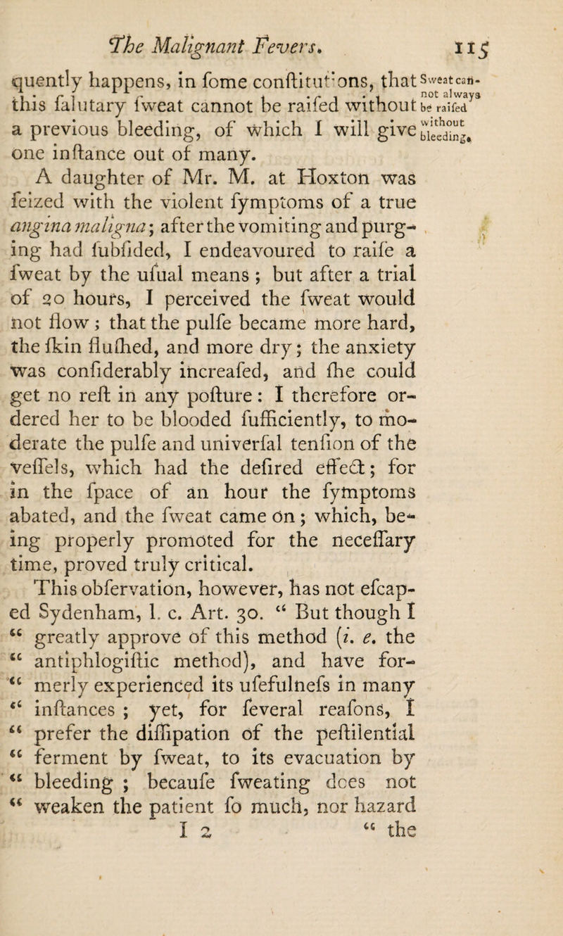 quently happens, in fome conftitut'ons, that sweat can- this faintary fweat cannot be raifed without a previous bleeding, of which I will give one in (lance out of many. A daughter of Mr. M. at Hoxton was feized with the violent fymptoms of a true angina maligna; after the vomiting and purg- . ing had fubfided, I endeavoured to ralfe a fweat by the ufual means ; but after a trial of £&gt;o hours, I perceived the fweat would not flow; that the pulfe became more hard, the fkin fluihed, and more dry; the anxiety was confiderably increafed, and fhe could get no reft in any pofture: I therefore or¬ dered her to be blooded fufficiently, to mo¬ derate the pulfe and univerfal tenfion of the veflels, which had the defired effedl; for in the fpace of an hour the fymptoms abated, and the fweat came on; which, be¬ ing properly promoted for the neceflary time, proved truly critical. This obfervation, however, has not efcap- ed Sydenham, 1. c. Art. 30. “ But though I greatly approve of this method (/. e, the ‘‘ antiphlogiftic method), and have for- merly experienced its ufefulnefs in many inftances ; yet, for feveral reafons, I prefer the dillipation of the peftilential ferment by fweat, to its evacuation by bleeding ; becaufe fweating dees not w'eaken the patient fo much, nor hazard I 2 the