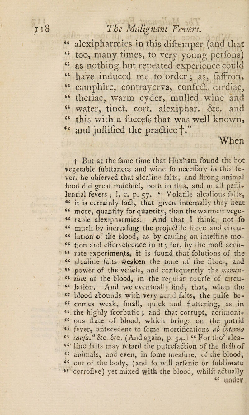 “ alexipharmics in this diftemper (and that too, many times, to very young perlbns) as nothing but repeated experience could have induced me to order; as, faffron, camphire, contrayerva, confecS;. cardiac, theriac, warm cyder, mulled wine and water, tindt. cort. alexipliar. &amp;c. and this with a fucc^fs that was well known, ‘‘ and juftified the pradticef.’^ When t But at the fame time that Huxham found the hot vegetable fubftances and v^sne fo neceffary in this fe¬ ver, he obferved that alcaline falts, and ftrong animal food did great mifchief, both in this, and in all pefti-»- lential fevers ; 1. c. p, 57. Volatile alcalious falts, it is certainly fadl, that given internally they heat more, quantity for quantity, than the warmeft vege- table alexipharmics. And that T think, not fo much by increafing the proje^ile force ami circu- lation'OT the blood, as by caufing an inteftine mo- tion and efrervefcence in it; for, by the mod accu-^ ‘‘ rate experiments, it is found that folutions of the “ alcaline falts weaken the tone of the hbres, and power of the vellels, and ccrfequently the niGmen- turn of the blood, in the regular courfe of circu- lation. And we eventually find, that, when the blood abounds with very acrid falts, the pulfe be- comes weak, fmall, quick and fluttering, as in the highly fcorbutic ; and that corrupt, acriinoni-» ous date of blood, which brings on the putrid fever, antecedent to feme mortifications ab interna canfae* he, he, (And again, p, 54.) “ For tho’ alca- line falts may retard the putrefadtion of the flefh of ‘‘ animals, and even, in feme meafure, of the blood, our of the body, (and fo will arfenic or fublimate corrofive) yet mixed with the blood, whild actually undeJT