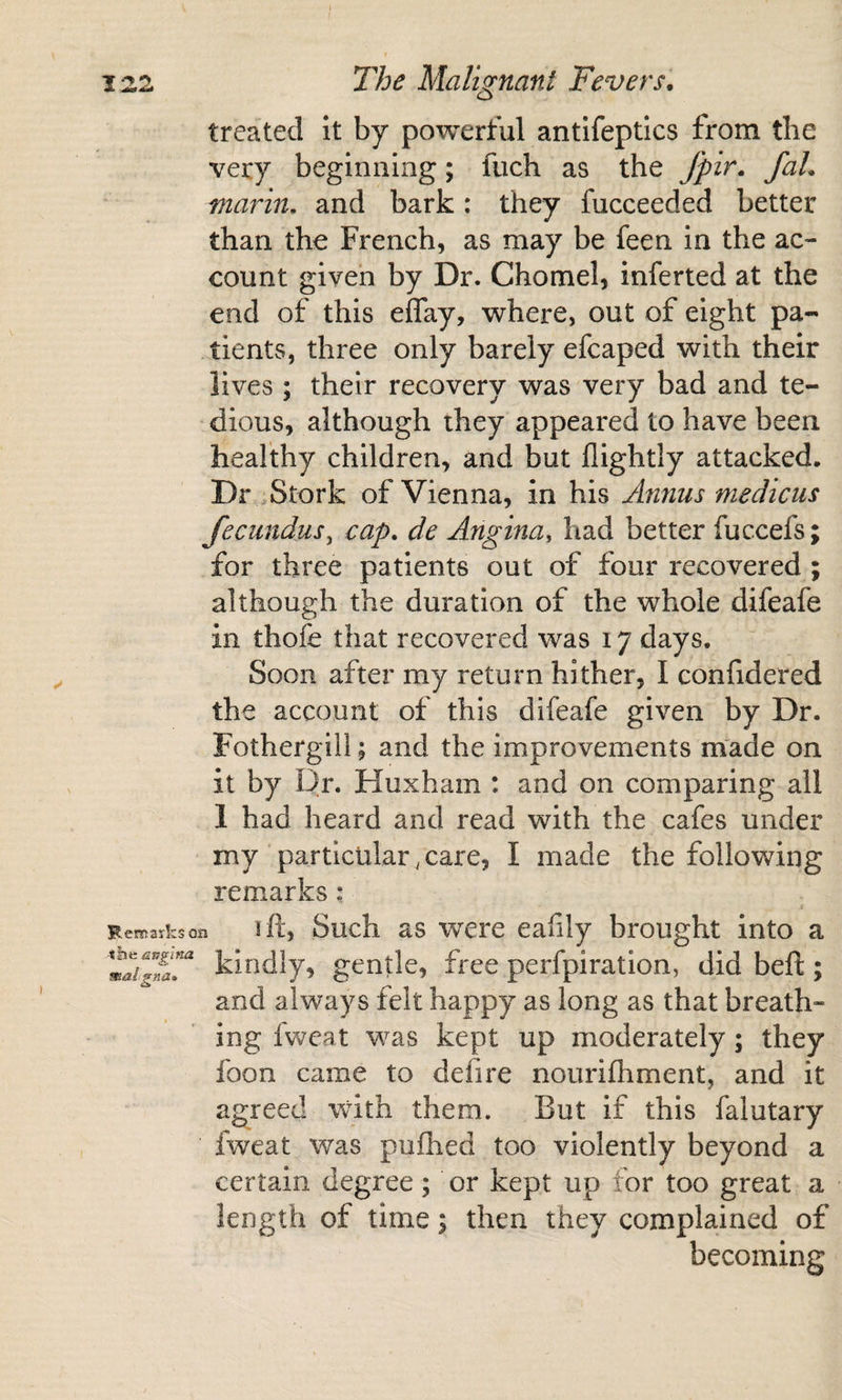 treated It by powerful antifeptlcs from the very beginning; fiich as the fpir. faL marin, and bark: they fucceeded better than the French, as may be feen in the ac¬ count given by Dr. Chomel, inferted at the end of this eflay, where, out of eight pa¬ tients, three only barely efcaped with their lives; their recovery was very bad and te¬ dious, although they appeared to have been healthy children, and but flightly attacked. Dr ,Stork of Vienna, in his Annus medicus fecundus^ cap. de Angina, had better fuccefs; for three patients out of four recovered ; although the duration of the whole difeafe in thofe that recovered was 17 days. Soon after my return hither, I confidered the account of this difeafe given by Dr. Fothergill; and the improvements made on it by Dr. Huxham : and on comparing all 1 had heard and read with the cafes under my particular, care, I made the following remarks: Remarks on 1 ft, Such as were eafily brought into a klodly, gcntlc, free perfpiration, did beft; and always felt happy as long as that breath¬ ing fweat was kept up moderately; they foon came to defire nouriftiment, and it agreed with them. But if this falutary fweat was pufhed too violently beyond a certain degree; or kept up for too great a length of time; then they complained of becoming