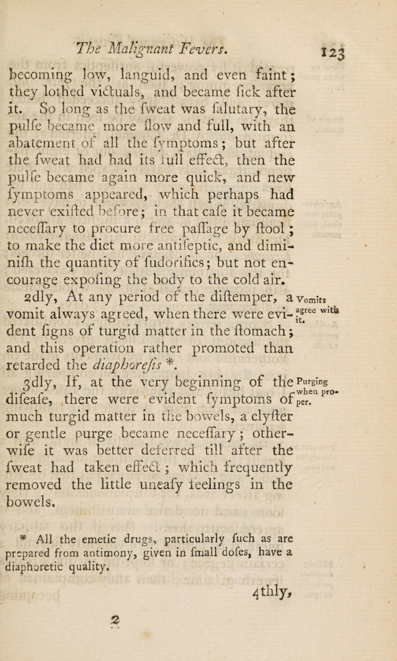 / becoming low, languid, and even faint; they lothed vid;uals, and became fick after it. So long as the fweat was falutary, the pulfe became more (low and full, with an abatement of all the fymptoms; but after the fweat had had its lull effed:, then the pulfe became again more quick, and new fymptoms appeared, which perhaps had never exifled ]&gt;efore; in that cafe it became neceffary to procure free paflage by ftool; to make the diet more antifeptic, and dimi- nifh the quantity of fudorifics; but not en* courage expofing the body to the cold air. sdly, At any period of the diftemper, a vomits vomit always agreed, when there were evi- dent figns of turgid matter in the ftomach; and this operation rather promoted than retarded the diapharefis *. qdly, If, at the very betrinninr^ of the Purging p ^when pro- dileaie, ,there were evident lymptoms or per. much turgid matter in the bowels, a clyfter or gentle purge became neceffary; other- wife it was better deferred till after the fweat had taken effed ; which frequently removed the little uneafy ieelings in the bowels. * All the emetic drugs, particularly fuch as are prepared from antimony, given in fmall dofes, have a diaphoretic quality. 4thly, 2