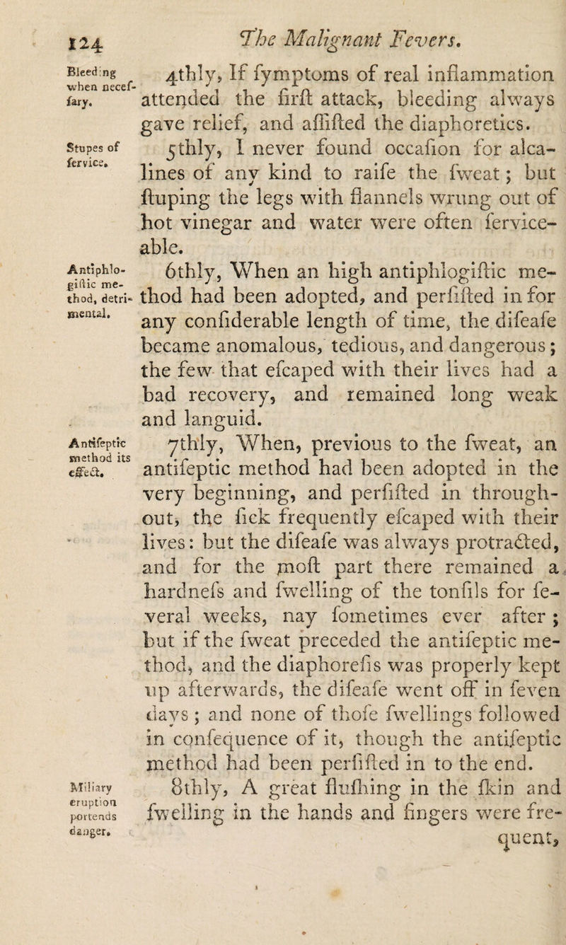 Bleeding when necef- fary. Stupes of fervice. Antiphlo- giftic me¬ thod, detri* mental. Antifeptic method its ci§fedl. Miliary eruption portends danger. Malignant Fevers. 4thly, If fymptoms of real inflammation attended the firft attack, bleeding always gave relief, and aflifted the diaphoretics. jthly, 1 never found occafion for alca- llnes of any kind to raife the fweat; but ftuping the legs with flannels wrung out of hot vinegar and water were often fervice- able. 6thly, When an high antiphlogiftic me¬ thod had been adopted, and perfifted in for any confiderable length of time, the difeafe became anomalous, tedious, and dangerous; the few* that efcaped wdth their lives had a bad recovery, and remained long weak and languid. ythiy, When, previous to the fweat, an antifeptic m.ethod had been adopted in the very beginning, and perfifted in through¬ out, the fick frequently efcaped wdth their lives: but the difeafe was always protracted, and for the moft part there remained a hardnefs and fwelliog of the tonfils for fe- veral weeks, nay fometimes ever after ; but if the fweat preceded the antifeptic me¬ thod, and the diaphorefis was properly kept up afterwards, the difeafe went off in feven days ; and none of thofe fwellings followed in confequence of it, though the antifeptic method had been perfifted in to the end. 8thly, A great flufliing in the fkin and fweiling in the hands and fingers were fre¬ quent,