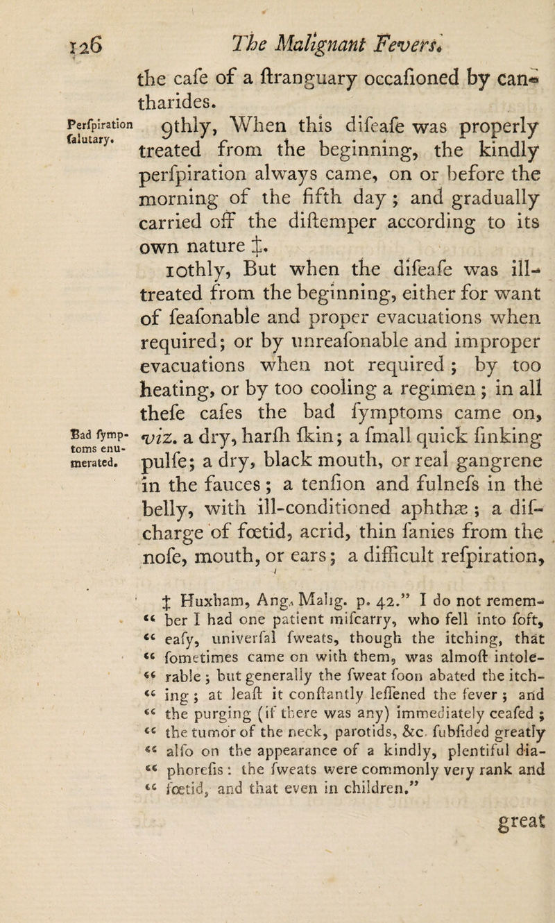 ia6 Perfpiration falutary. Bad fymp- toms enu¬ merated. T'he Malignant Fevers^ the cafe of a ftranguary occafioned by can*® tharides. gthly, When this difeafe was properly treated from the beginning, the kindly perfpiration always came, on or before the morning of the fifth day; and gradually carried off the diftemper according to its own nature ±, lOthly, But when the difeafe was ill-* treated from the beginning, either for w’^ant of feafonable and proper evacuations when required; or by unreafonable and improper evacuations when not required ; by too heating, or by too cooling a regimen ; in all thefe cafes the bad fymptoms came on, a dry, harfli fkin; a fmall quick finking pulfe ; a dry, black mouth, or real gangrene in the fauces; a tenfion and fulnefs in the belly, with ill-conditioned aphthae ; a dif- charge of foetid, acrid, thin fanies from the nofe, mouth, or ears; a difficult refpiration, I ‘ J Huxbam, Ang.. Malig. p. 42.” I do not remem-* ber I had one patient mifcarry, who fell into fort, ‘‘ eafy, univerfal fweats, though the itching, that fometimes came on with them, was almoft intole- rable ; but generally the fweat foon abated the itch- ing; at lead it conftantly leflened the fever ; and the purging (if there was any) immediately ceafed ; the tumor of the neck, parotids, &amp;c. fubfided greatly alfo on the appearance of a kindly, plentiful dia- phorefis: the fweats were commonly very rank and foetid, and that even in children.” great