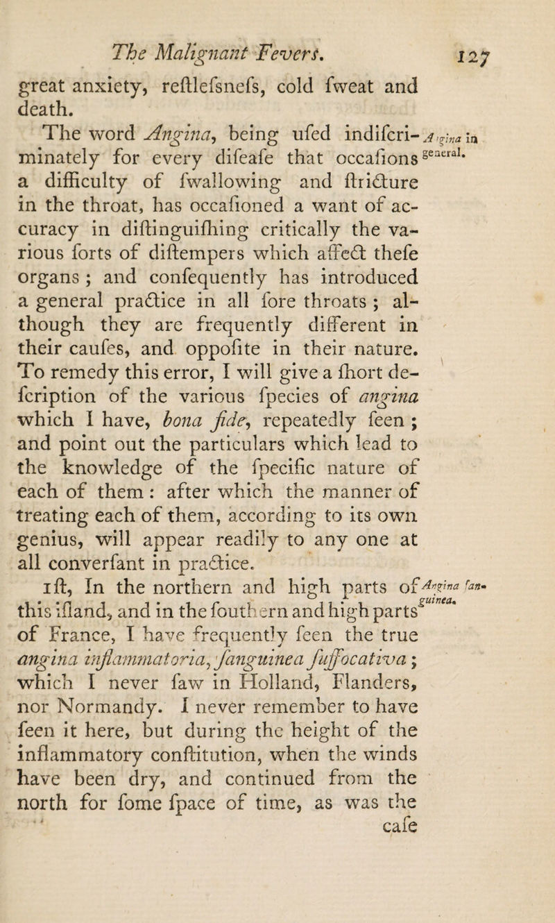 great anxiety, reftlefsnefs, cold fvveat and death. Angina^ being ufed indifcri-,^,^;„^ in minately for every difeafe that occafions^^'^^^^* a difficulty of fwallowing and fl;rid;ure in the throat, has occafioned a want of ac¬ curacy in diftinguiffiing critically the va¬ rious forts of diftempers which affcfl thefe organs ; and confequently has introduced a general pradice in all fore throats ; al¬ though they are frequently different in their caufes, and. oppofite in their nature. To remedy this error, I will give a ffiort de- fcription of the various fpecies of angina which I have, bona jide^ repeatedly feen ; and point out the particulars which lead to the knowledge of the fpecific nature of each of them: after which the manner of treating each of them, according to its own genius, will appear readily to any one at all converfant in praftice. I ft. In the northern and high parts this ifland, and in the fouthern and high parts^^^”^** of France, I have frequently feen the true angina hifianwiatoria^'/anguinea fuffocativa; which I never faw in Holland, Flanders, nor Normandy. I never remember to have feen it here, but during the height of the inflammatory conftitution, when the winds have been ffiy, and continued from the north for fome fpace of time, as was the