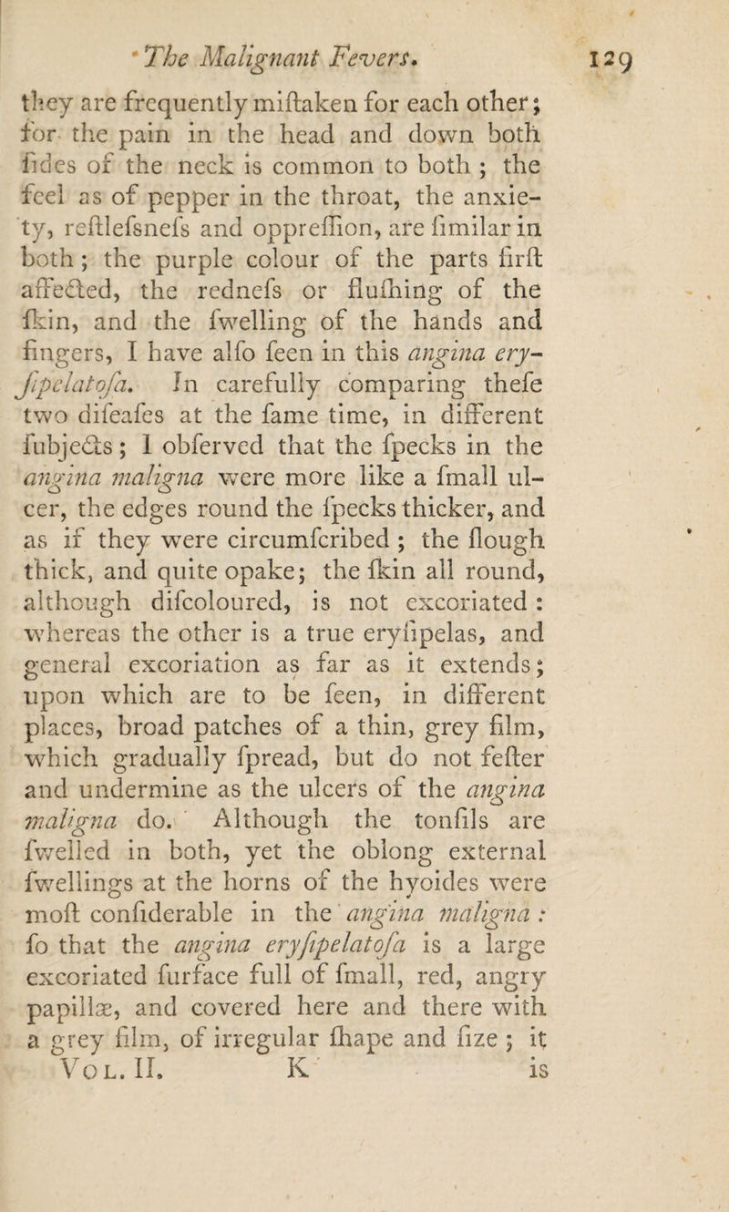 tliey are frequently miftaken for each other; for the pain in the head and down both fides of the neck is common to both ; the feel as of pepper in the throat, the anxie¬ ty, reftlefsnefs and oppreffion, are fimilar in both; the purple colour of the parts firft affeded, the rednefs or fluihing of the ftin, and the fwelling of the hands and fingers, I have alfo feen in this angina ery- Jipclatofa, In carefully comparing thefe two difeafes at the fame time, in different fubjeds; 1 obferved that the fpecks in the angina nialigna were more like a fmall ul¬ cer, the edges round the fpecks thicker, and as if they were circumferibed ; the flough thick, and quite opake; the fkin all round, although difcoloured, is not excoriated: whereas the other is a true eryfipelas, and general excoriation as far as it extends; upon which are to be feen, in different places, broad patches of a thin, grey film, which gradually fpread, but do not fefter and undermine as the ulcers of the angina maligna do. Although the tonfils are fwelled in both, yet the oblong external fv/ellin^s at the horns of the hyoides were O w moft confiderable in the angina maligna : fo that the angina eryfipelatofa is a large excoriated furface full of fmall, red, angry papillae, and covered here and there with a grey film, of irregular fhape and fize ; it VoL. II. K is