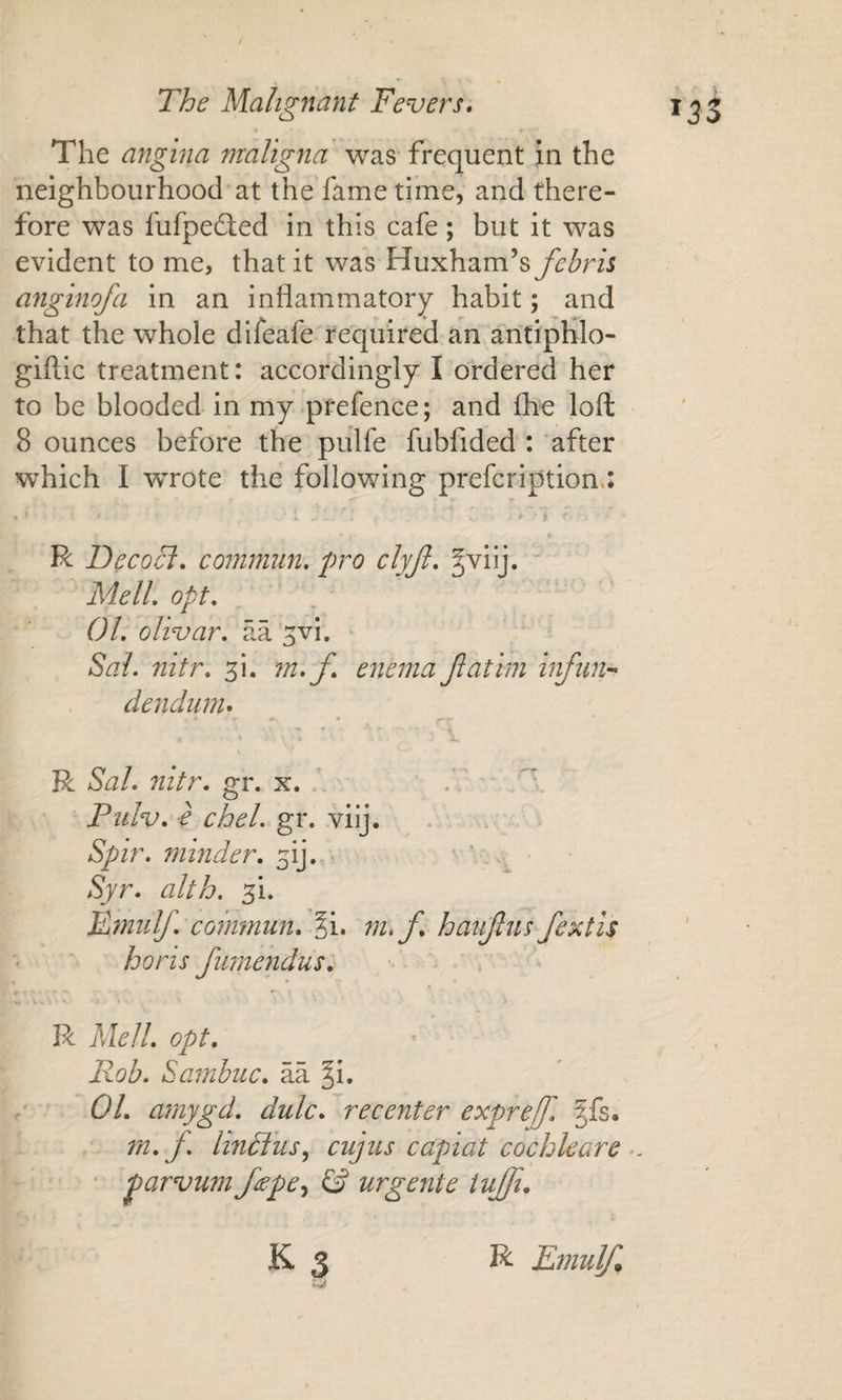 The angina maligna was frequent in the neighbourhood at the'fame time, and there¬ fore was fufpefted in this cafe; but it was evident to me, that it was Huxham’s fehrh anginofa in an inflammatory habit; and that the whole difeafe required an antipHlo- giftic treatment: accordingly I ordered her to be blooded in my-prefence; and fhe loft 8 ounces before the pulfe fubfided : ‘after which I wrote the following prefcription.; R Deco cl, commun, pro clyjl, ^^iij. “ MelL opt. 01. olivar. aa ^vi. Sal. nitr. ^i. m,f. enema Jlatim infiin-- dendum, R Sal. nitr. gr. x. • Pulv. -e chel. gr. viij. * . Spir. minder, ^ij. • ’ .. Syr. alth. 51. Fmiilf. coinmun. §i. m,f, haujlus fextis horis fumendus, R Mell. opt. P^oh. Sambuc. aa §i. 01. amygd. dulc, recenter exprejf. |fs. ' m. f. linffusy cujus capiat cochleare ■ parvum f^epe^ &amp; urgente tujji. K3 R Em uyi