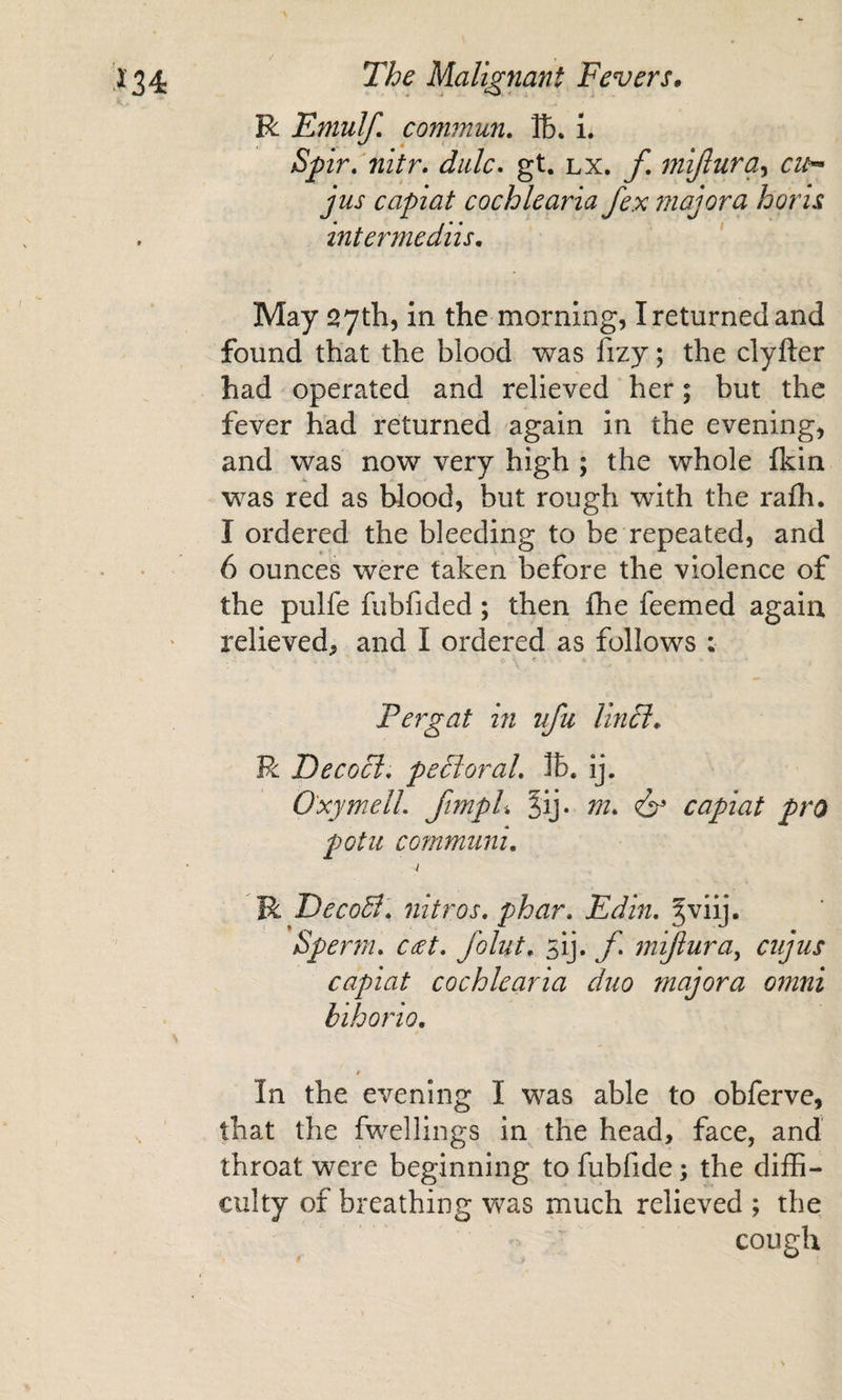 R Emulf, commun. lb. i. Spir,‘nitr. dale, gt. lx. f. mijlura^ cit^ jus capiat cochlearia fex majora horis intermediis. May syth, in the morning, I returned and found that the blood was fizy; the clyfter had operated and relieved her; but the fever had returned again in the evening, and was now very high ; the whole fkin was red as blood, but rough with the rafh. I ordered the bleeding to be repeated, and 6 ounces were taken before the violence of the pulfe fubfided; then flie feemed again relieved, and I ordered as follows : Pergat in ufu Unci* R Decocl. pePtoraL IB, ij. O'xymelL ftmpU ^ij. m* capiat pro potu cofnmuni, I R T)ecoB\ nitros, phar. Edin, ^viij. Sper?n, C£t, Joint* sij. f* mifiura^ cujus capiat cochlearia duo majora omni bihorio, $ In the evening I was able to obferve, that the fwellings in the head, face, and throat were beginning to fubfide; the diffi¬ culty of breathing V7as much relieved ; the cough