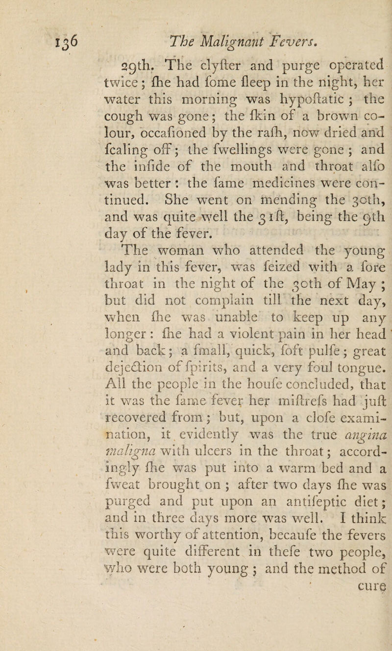 sgth. The clyfter and purge operated twice; flie had fome fleep in the night, her water this morning was hypofliatic ; the cough was gone; the ihin of a brown co¬ lour, bccafioned by the rafh, novs^ dried and fcaling olF; the fwellings were gone ; and the infide of the mouth and throat alfo « was better: the fame medicines were con¬ tinued. She w^ent on mending the 30th, and was quite well the 31 ft, being the gth day of the fever. The woman who attended the young lady in this fever, was leized with a fore throat in the night of the 30th of May ; but did not complain till the next day, when £he was unable to keep up any longer : (he had a violent pain in her head and back; a fmall, quick, foft pulfe; great dejection of fpirits, and a very foul tongue. All the people in the houfe concluded, that it was the fame fever her miftrefs had juft recovered from; but, upon a clofe exami¬ nation, it evidently was the true angina maligna with ulcers in the throat; accord¬ ingly ftie was put into a warm bed and a fweat brought on ; after two days flie was purged and put upon an antifeptic diet; and in three days more was well. I think this worthy of attention, becaufe the fevers were quite different in thefe two people, who were both young ; and the method of