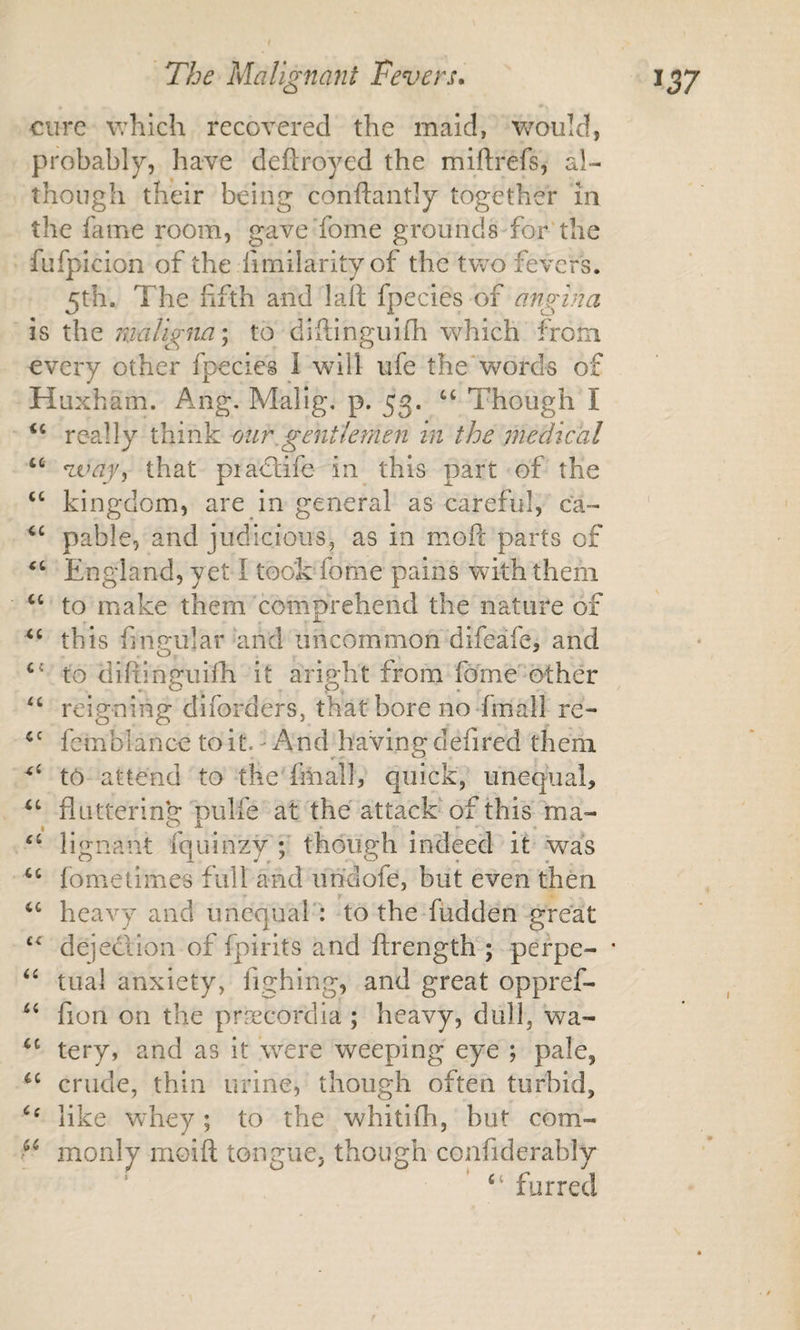 cure v;hich recovered the maid, v/ould, probably, have deftroyed the miftrefs, al¬ though their being conftantly together in the fame room, gave'fome grounds-for'the fufpicion of the fimilarity of the two fevers. 5th. The fifth and laft fpecies of angina is the maligna \ to diftinguifh which from every other fpecies 1 will ufe the‘words of Huxham. Ang. Malig, p. 53. Though I ‘‘ really think mir.gentlemen in the jnedical ‘‘ voay^ that pia&lt;£life in this part of the ‘‘ kingdom, are in general as careful, ca- pable, and judicious, as in mofl: parts of England, yet I took fome pains with them to make them comprehend the nature of this fingular and uncommon difeafe, and ‘‘ to diftinguiih it aright from fome'other reigning diforders, that bore no-final] re- fcmblance to it. - And having defired them to attend to the fiiiall, quick, unequal, flutterin'g pulfe at the attack'of thisTna- ‘‘ lignant fquinzy ; though indeed it was fometimes full and un'clofe, but even then heavy and unequal': to the fudden great dejeclion of fpirits and ftrength ; perpe- * trial anxiety, fighing, and great oppref- fion on the pr^ecordia ; heavy, dull, wa- tery, and as it were weeping eye ; pale, crude, thin urine, though often turbid, like whey ; to the whitifh, but com- monly moifl; tongue, though confiderably “ furred